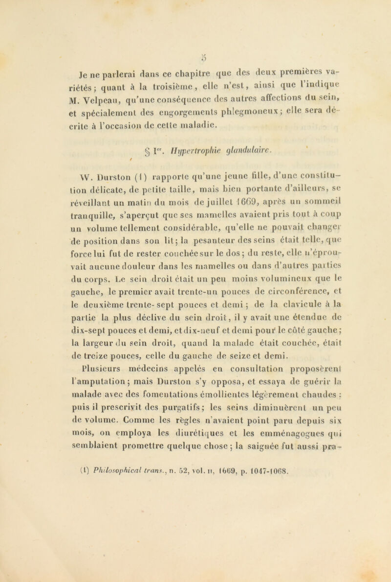 \J O Je ne parlerai dans ce chapitre <[ue des deux premières va- riétés ; quant à la troisième, elle n’est, ainsi que l indique M. Velpeau, qu’une conséquence des autres affections rlu sein, et spécialement des engorgements phlegmoneux; elle sera dé- crite à F occasion de cette maladie. § Ier. Hypertrophie glandulaire. i W. Durston (I) rapporte qu’une jeune fille, d’une constitu- tion délicate, de petite taille, mais bien portante d’ailleurs, se réveillant un matin du mois de juillet 1669, après un sommeil tranquille, s’aperçut que ses mamelles avaient pris tout à coup un volume tellement considérable, qu elle ne pouvait changer de position dans son lit; la pesanteur des seins était telle, que force lui fut de rester couchée sur le dos ; du reste, elle n’éprou- vait aucune douleur dans les mamelles ou dans d’autres parties du corps. Le sein droit était un peu moins volumineux que le gauche, le premier avait trentc-uu pouces de circonférence, et le deuxième trente-sept pouces et demi; de la clavicule à la partie la plus déclive du sein droit, il y avait une étendue de dix-sept pouces et demi, et dix-neuf et demi pour le côté gauche ; la largeur du sein droit, quand la malade était couchée, était de treize pouces, celle du gauche de seize et demi. Plusieurs médecins appelés en consultation proposèrent l’amputation; mais Durston s’y opposa, et essaya de guérir la malade avec des fomentations émollientes légèrement chaudes : puis il prescrivit des purgatifs ; les seins diminuèrent un peu de volume. Comme les règles n avaient point paru depuis six mois, on employa les diurétiques et les emménagogues qui semblaient promettre quelque chose; la saignée fut aussi pra- (1) Philosophical trans., n. 52, vol. n, (6(39, p. 1047-1008.