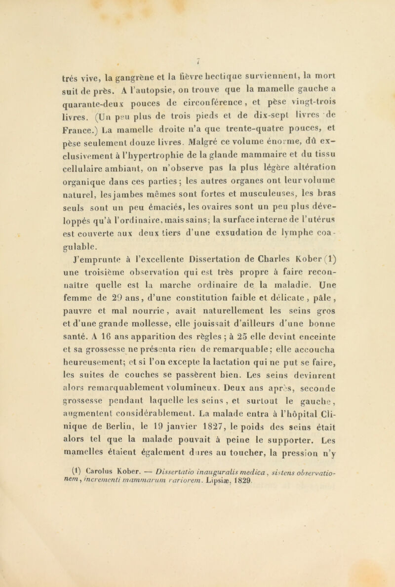 i très vive, la gangrène et la fièvre hectique surviennent, la mort suit de près. A l’autopsie, on trouve que la mamelle gauche a quarante-deux pouces de circonférence, et pèse vingt-trois livres. (Un peu plus de trois pieds et de dix-sept livres de France.) La mamelle droite n’a que trente-quatre pouces, et pèse seulement douze livres. Malgré ce volume énorme, dû ex- clusivement à l’hypertrophie de la glande mammaire et du tissu cellulaire ambiant, on n’observe pas la plus légère altération organique dans ces parties 5 les autres organes ont leur volume naturel, lesjambes mêmes sont fortes et musculeuses, les bras seuls sont un peu émaciés, les ovaires sont un peu plus déve- loppés qu’à l’ordinaire, mais sains; la surface interne de l’utérus est couverte aux deux tiers d’une exsudation de lymphe coa- gulable. J’emprunte à l’excellente Dissertation de Charles Kober(l) une troisième observation qui est très propre à faire recon- naître quelle est la marche ordinaire de la maladie. Une femme de 29 ans, d’une constitution faible et délicate, pâle, pauvre et mal nourrie, avait naturellement les seins gros et d’une grande mollesse, elle jouissait d’ailleurs d’une bonne santé. À 16 ans apparition des règles ; à 25 elle devint enceinte et sa grossesse ne présenta rien de remarquable; elle accoucha heureusement; et si l’on excepte la lactation qui ne put se faire, les suites de couches se passèrent bien. Les seins devinrent alors remarquablement volumineux. Deux ans après, seconde grossesse pendant laquelle les seins , et surtout le gauche, augmentent considérablement. La malade entra à l’hôpital Cli- nique de Berlin, le 19 janvier 1827, le poids des seins était alors tel que la malade pouvait à peine le supporter. Les mamelles étaient également dures au toucher, la pression n’y (1) Carolus Kober. — Disserlatio inauguralis medica, sistens observatio- nem, merementi manimarum rariorem. Lipsiæ. 1829.