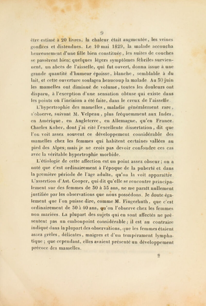 être estimé à 20 livres, la chaleur était augmentée, les veines gonflées et distendues. Le 10 mai 1829, la malade accoucha heureusement d’une fille bien constituée, les suites de couches se passèrent bien; quelques légers symptômes fébriles survien- nent, un abcès de l’aisselle, qui fut ouvert, donna issue à une grande quantité d’humeur épaisse, blanche, semblable à du lait, et cette ouverture soulagea beaucoup la malade- Au 30 juin les mamelles ont diminué de volume, toutes les douleurs ont disparu, à l’exception d’une sensation obtuse qui existe dans les points où l’incision a été faite, dans le creux de l’aisselle. L’hypertrophie des mamelles, maladie généralement rare, s’observe, suivant M. Velpeau , plus fréquemment aux Indes, en Amérique, en Angleterre, en Allemagne, qu’en France. Charles Kober, dont j’ai cité l’excellente dissertation, dit que l’on voit assez souvent ce développement considérable des mamelles chez les femmes qui habitent certaines vallées au pied des Alpes; mais je ne crois pas devoir confondre ces cas avec la véritable hypertrophie morbide. L étiologie de cette affection est un point assez obscur; on a noté que c’est ordinairement à l’époque de la puberté et dans la première période de l’âge adulte, qu’on la voit apparaître L’assertion d’Ast. Cooper, qui dit qu’elle se rencontre principa- lement sur des femmes de 30 à 35 ans, ne me paraît nullement justifiée par les observations que nous possédons. Je doute éga- lement que l’on puisse dire, comme M. Fingerliuth, que c’est ordinairement de 30 à 40 ans, qu’on l’observe chez les femmes non mariées. La plupart des sujets qui en sont affectés ne pré- sentent pas un embonpoint considérable; il est au contraire indiqué dans la plupart des observations, que les femmes étaient assez grêles, délicates, maigres et d’un tempérament lympha- tique ; que cependant, elles avaient présenté un développement précoce des mamelles,