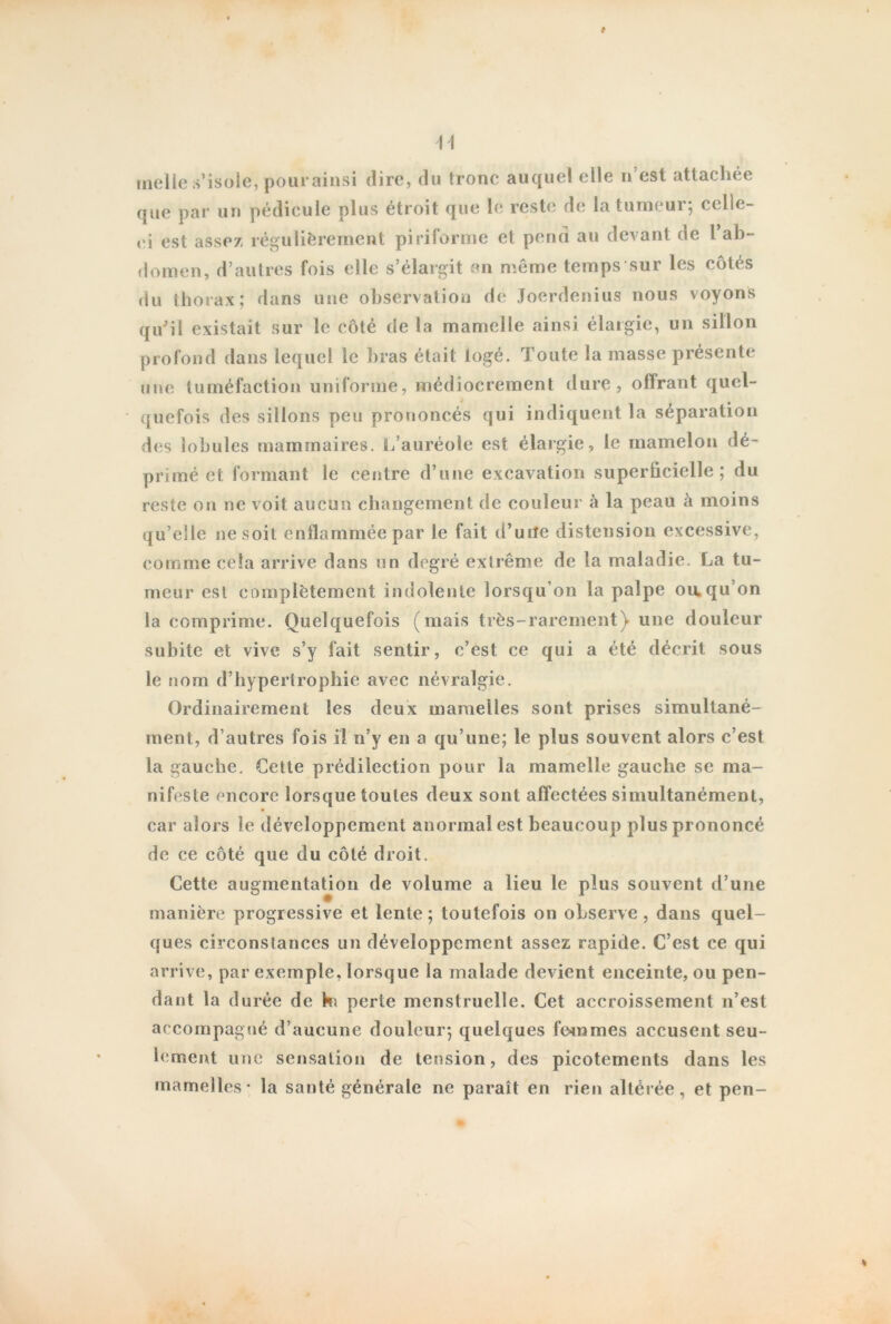 t U melie s’isole, pour ainsi dire, du tronc auquel elle n’est attachée que par un pédicule plus étroit que le reste de la tumeur; celle- ei est assez régulièrement piriforme et pend au devant de l ab- domen, d’autres fois elle s’élargit en même temps sur les côtés du thorax; dans une observation de Joerdenius nous voyons qu'il existait sur le côté de la mamelle ainsi élargie, un sillon profond dans lequel le bras était logé. Toute la masse présente une tuméfaction uniforme, médiocrement dure, offrant quel- quefois des sillons peu prononcés qui indiquent la séparation des lobules mammaires. L’auréole est élargie, le mamelon dé- primé et formant le centre d’une excavation superficielle; du reste on ne voit aucun changement de couleur à la peau à moins qu’elle ne soit enflammée par le fait d’uiîe distension excessive, comme cela arrive dans un degré extrême de la maladie. La tu- meur est complètement indolente lorsqu’on la palpe ou.qu’on la comprime. Quelquefois (mais très-rarement) une douleur subite et vive s’y fait sentir, c’est ce qui a été décrit sous le nom d’hypertrophie avec névralgie. Ordinairement les deux mamelles sont prises simultané- ment, d’autres fois il n’y en a qu’une; le plus souvent alors c’est la gauche. Cette prédilection pour la mamelle gauche se ma- nifeste encore lorsque toutes deux sont affectées simultanément, car alors le développement anormal est beaucoup plus prononcé de ce côté que du côté droit. Cette augmentation de volume a lieu le plus souvent d’une manière progressive et lente ; toutefois on observe , dans quel- ques circonstances un développement assez rapide. C’est ce qui arrive, par exemple, lorsque la malade devient enceinte, ou pen- dant la durée de k\ perte menstruelle. Cet accroissement n’est accompagné d’aucune douleur; quelques femmes accusent seu- lement une sensation de tension, des picotements dans les mamelles* la santé générale ne paraît en rien altérée, et pen-