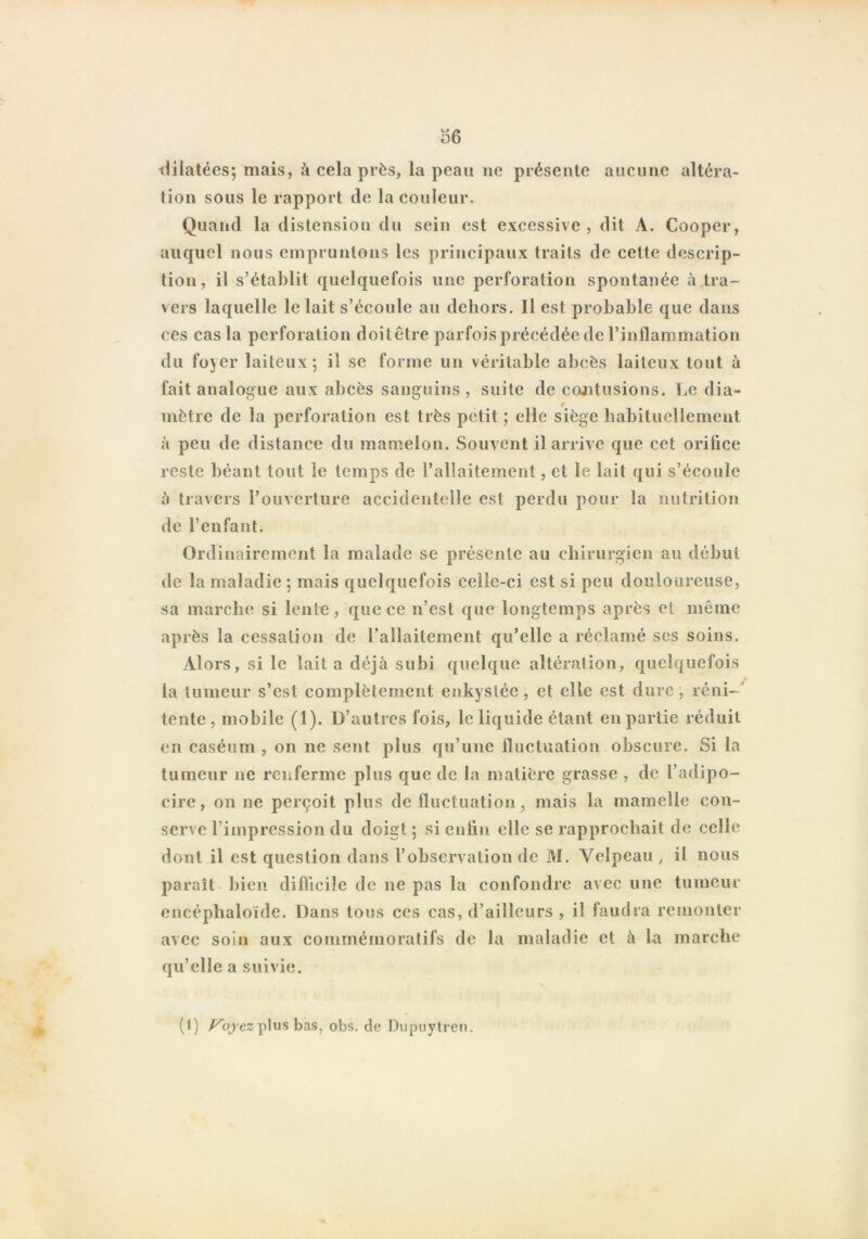 dilatées-, mais, à cela près, la peau ne présente aucune altéra- tion sous le rapport de la couleur. Quand la distension du sein est excessive, dit A. Cooper, auquel nous empruntons les principaux traits de cette descrip- tion, il s’établit quelquefois une perforation spontanée à tra- vers laquelle le lait s’écoule au dehors. Il est probable que dans ces cas la perforation doit être parfois précédée de l’inflammation du foyer laiteux ; il se forme un véritable abcès laiteux tout à fait analogue aux abcès sanguins, suite de contusions. Le dia- mètre de la perforation est très petit; elle siège habituellement à peu de distance du mamelon. Souvent il arrive que cet orifice reste béant tout le temps de l’allaitement, et le lait qui s’écoule à travers l’ouverture accidentelle est perdu pour la nutrition de l’enfant. Ordinairement la malade se présente au chirurgien au début de la maladie ; mais quelquefois celle-ci est si peu douloureuse, sa marche si lente, que ce n’est que longtemps après et même après la cessation de l’allaitement qu’elle a réclamé ses soins. Alors, si le lait a déjà subi quelque altération, quelquefois la tumeur s’est complètement enkystée, et elle est dure, réni- tente , mobile (1). D’autres fois, le liquide étant en partie réduit on caséum , on ne sent plus qu’une fluctuation obscure. Si la tumeur ne renferme plus que de la matière grasse , de l’adipo- cire, on ne perçoit plus de fluctuation, mais la mamelle con- serve l’impression du doigt ; si enfln elle se rapprochait de celle dont il est question dans l’observation de M. Velpeau, il nous paraît bien difficile de ne pas la confondre avec une tumeur encéphaloïde. Dans tous ces cas, d’ailleurs , il faudra remonter avec soin aux commémoratifs de la maladie et à la marche qu’elle a suivie. (1) Voyez plus bas, obs. de Dupuytren.