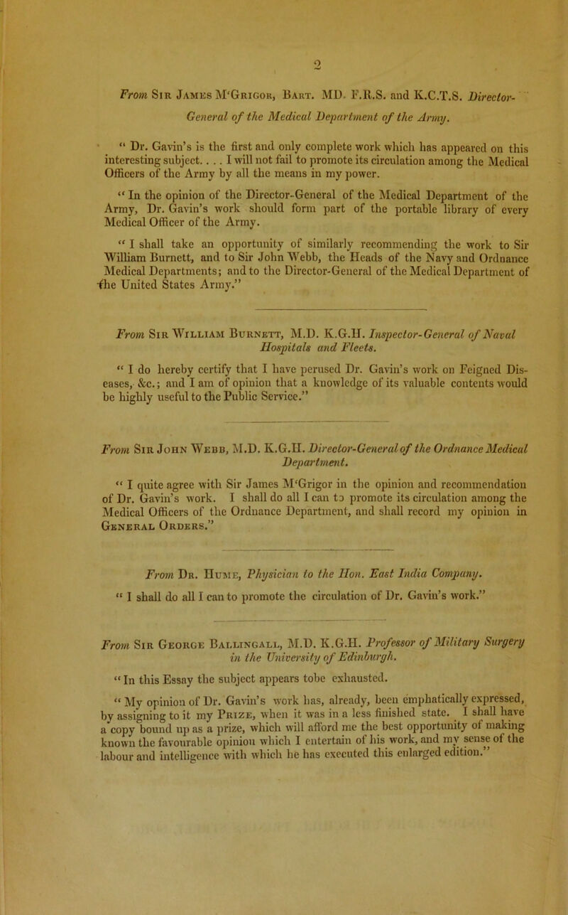 From Sir James M'Grigor, Bart. MD. F.lt.S. and K.C.T.S. Director- General of the Medical Department of the Army. “ Dr. Gavin’s is the first and only complete work which has appeared on this interesting subject.... I will not fail to promote its circulation among the Medical Officers of the Army by all the means in my power. “ In the opinion of the Director-General of the Medical Department of the Army, Dr. Gavin’s work should form part of the portable library of every Medical Officer of the Army. “ I shall take an opportunity of similarly recommending the work to Sir William Burnett, and to Sir John'Webb, the Heads of the Navy and Ordnance Medical Departments; and to the Director-General of the Medical Department of •fhe United States Army.” From Sir William Burnett, M.D. K.G.II. Inspector-General of Naval Hospitals and Fleets. “ I do hereby certify that I have perused Dr. Gavin’s work on Feigned Dis- eases, &c.; and I am of opinion that a knowledge of its valuable contents would be highly useful to the Public Service.” From Sir John Webb, M.D. K.G.H. Director-General of the Ordnance Medical Department. “ I quite agree with Sir James M'Grigor in the opinion and recommendation of Dr. Gavin’s work. I shall do all I can to promote its circulation among the Medical Officers of the Ordnance Department, and shall record my opinion in General Orders.” From Dr. Hume, Physician to the Hon. East India Company. “ I shall do all I can to promote the circulation of Dr. Gavin’s work.” From Sir George Bai.lingall, M.D. K.G.H. Professor of Military Surgery in the University of Edinburgh. “ In this Essay the subject appears tobe exhausted. “ My opinion of Dr. Gavin’s work has, already, been emphatically expressed, by assigning to it my Prize, when it was in a less finished state. I shall have a copy bound upas a prize, which will afford me the best opportunity of making known the favourable opinion which I entertain of his work, and mv sense of the labour and intelligence with which he has executed this enlarged edition.”