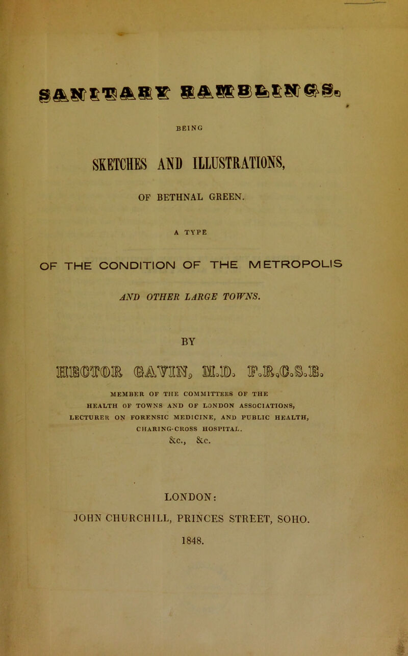 SA^STRA.B?! BEING SKETCHES AND ILLUSTRATIONS, OP BETHNAL GREEN. A TYPE OF THE CONDITION OF THE METROPOLIS AND OTHER LARGE TOWNS. BY mrom ©atom, wm jp.®,o.s.ib. MEMBER OF THE COMMITTEES OF THE HEALTH OF TOWNS AND OF LONDON ASSOCIATIONS, LECTURER ON FORENSIC MEDICINE, AND PUBLIC HEALTH, CHARING-CROSS HOSPITAL. &.C., &C. LONDON: JOHN CHURCHILL, PRINCES STREET, SOHO. 1848.