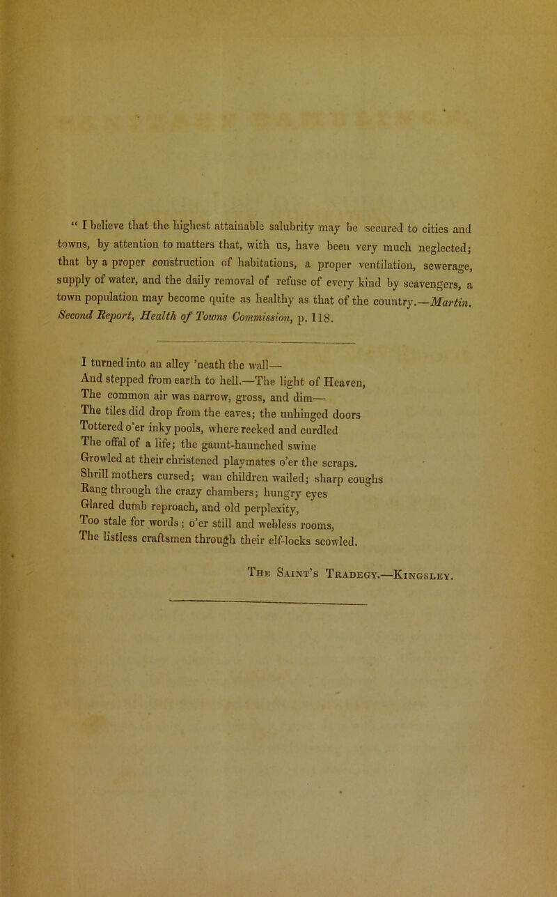 I believe that the highest attainable salubrity may be secured to cities and towns, by attention to matters that, with us, have been very much neglected; that by a proper construction of habitations, a proper ventilation, sewerage, supply of watei, and the daily removal ot refuse of every kind by scavengers, a town population may become quite as healthy as that of the country.—Martin. Second Report, Health of Towns Commission, p. 118. I turned into an alley ’neath the wall— And stepped from earth to hell—The light of Heaven, The common air was narrow, gross, and dim— The tiles did drop from the eaves; the unhinged doors Tottered o er inky pools, where reeked and curdled The offal of a life; the gaunt-haunched swine Growled at their christened playmates o’er the scraps. Shrill mothers cursed; wan children wailed; sharp coughs Rang through the crazy chambers; hungry eyes Glared dumb reproach, aud old perplexity, 1 oo stale for words; o’er still and webless rooms, The listless craftsmen through their elf-locks scowled. The Saint’s Tradegy.—Kingsley.