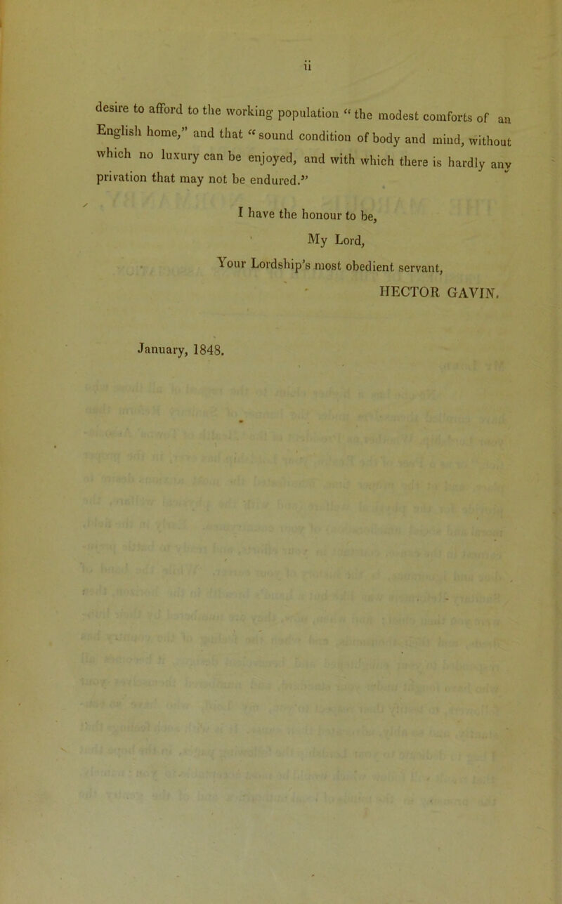 u desu'e to afford to the working population «the modest comforts of an English home,” and that « sound condition of body and mind, without which no luxury can be enjoyed, and with which there is hardly any privation that may not be endured.” I have the honour to be, My Lord, Lour Lordship’s most obedient servant, HECTOR GAVIN, January, 1848.