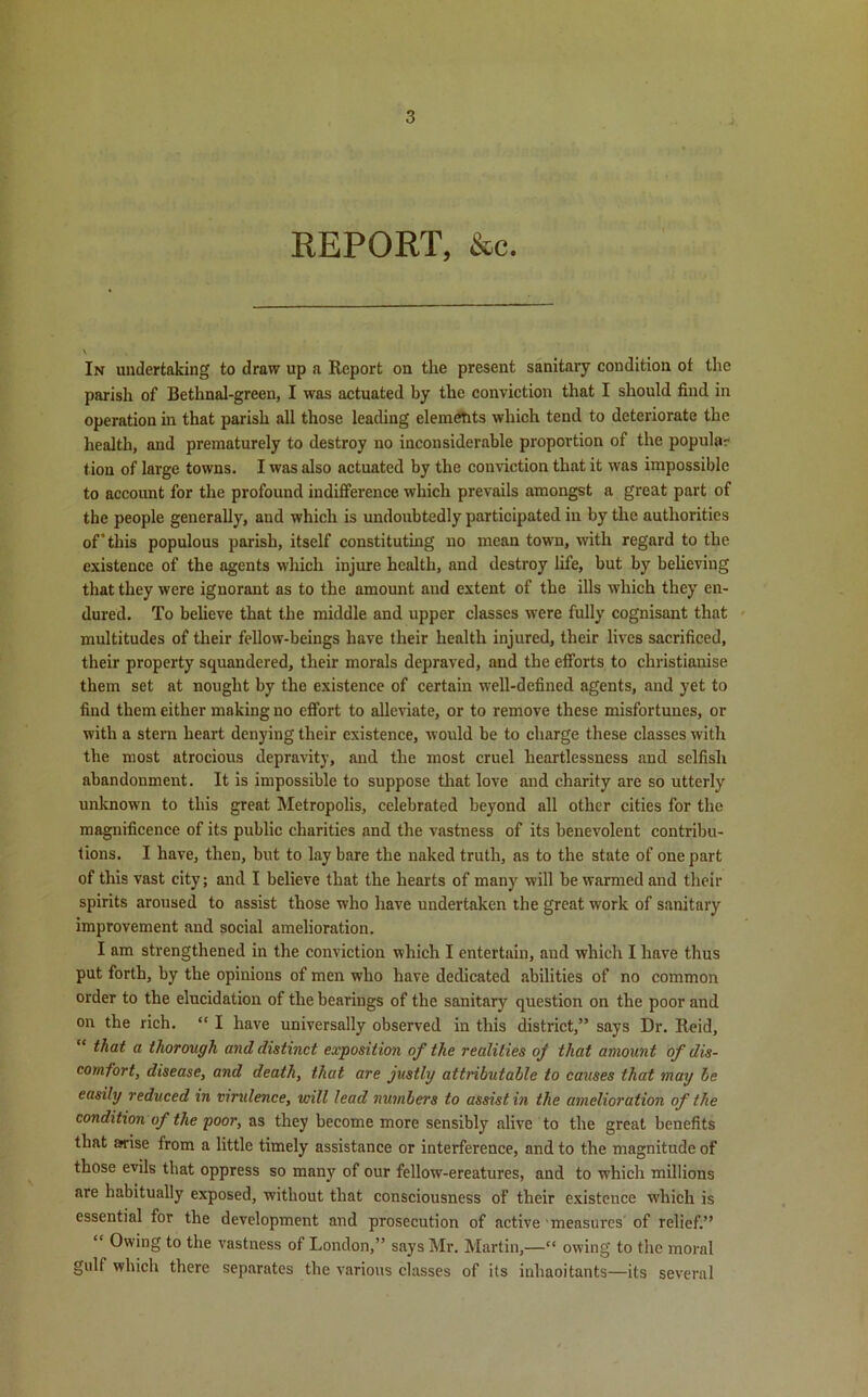 REPORT, &c. In undertaking to draw up a Report on the present sanitary condition ot the parish of Bethnal-green, I was actuated by the conviction that I should find in operation in that parish all those leading elements which tend to deteriorate the health, and prematurely to destroy no inconsiderable proportion of the popular tion of large towns. I was also actuated by the conviction that it was impossible to account for the profound indifference which prevails amongst a great part of the people generally, and which is undoubtedly participated in by the authorities of’this populous parish, itself constituting no mean town, with regard to the existence of the agents which injure health, and destroy life, but by believing that they were ignorant as to the amount and extent of the ills which they en- dured. To believe that the middle and upper classes were fully cognisant that multitudes of their fellow-beings have their health injured, their lives sacrificed, their property squandered, their morals depraved, and the efforts to christianise them set at nought by the existence of certain well-defined agents, and yet to find them either making no effort to alleviate, or to remove these misfortunes, or with a stern heart denying their existence, would be to charge these classes with the most atrocious depravity, and the most cruel heartlessness and selfish abandonment. It is impossible to suppose that love and charity are so utterly unknown to this great Metropolis, celebrated beyond all other cities for the magnificence of its public charities and the vastness of its benevolent contribu- tions. I have, then, but to lay bare the naked truth, as to the state of one part of this vast city; and I believe that the hearts of many will be warmed and their spirits aroused to assist those who have undertaken the great work of sanitary improvement and social amelioration. I am strengthened in the conviction which I entertain, and which I have thus put forth, by the opinions of men who have dedicated abilities of no common order to the elucidation of the bearings of the sanitary question on the poor and on the rich. “ I have universally observed in this district,” says Dr. Reid, “ that a thorough and distinct exposition of the realities of that amount of dis- comfort, disease, and death, that are justly attributable to causes that may be easily reduced in virulence, will lead numbers to assist in the amelioration of the condition of the poor, as they become more sensibly alive to the great benefits that arise from a little timely assistance or interference, and to the magnitude of those evils that oppress so man}7 of our fellow-ereatures, and to which millions are habitually exposed, without that consciousness of their existence which is essential for the development and prosecution of active measures of relief.” “ Owing to the vastness of London,” says Mr. Martin,—“ owing to the moral gulf which there separates the various classes of its inhaoitants—its several