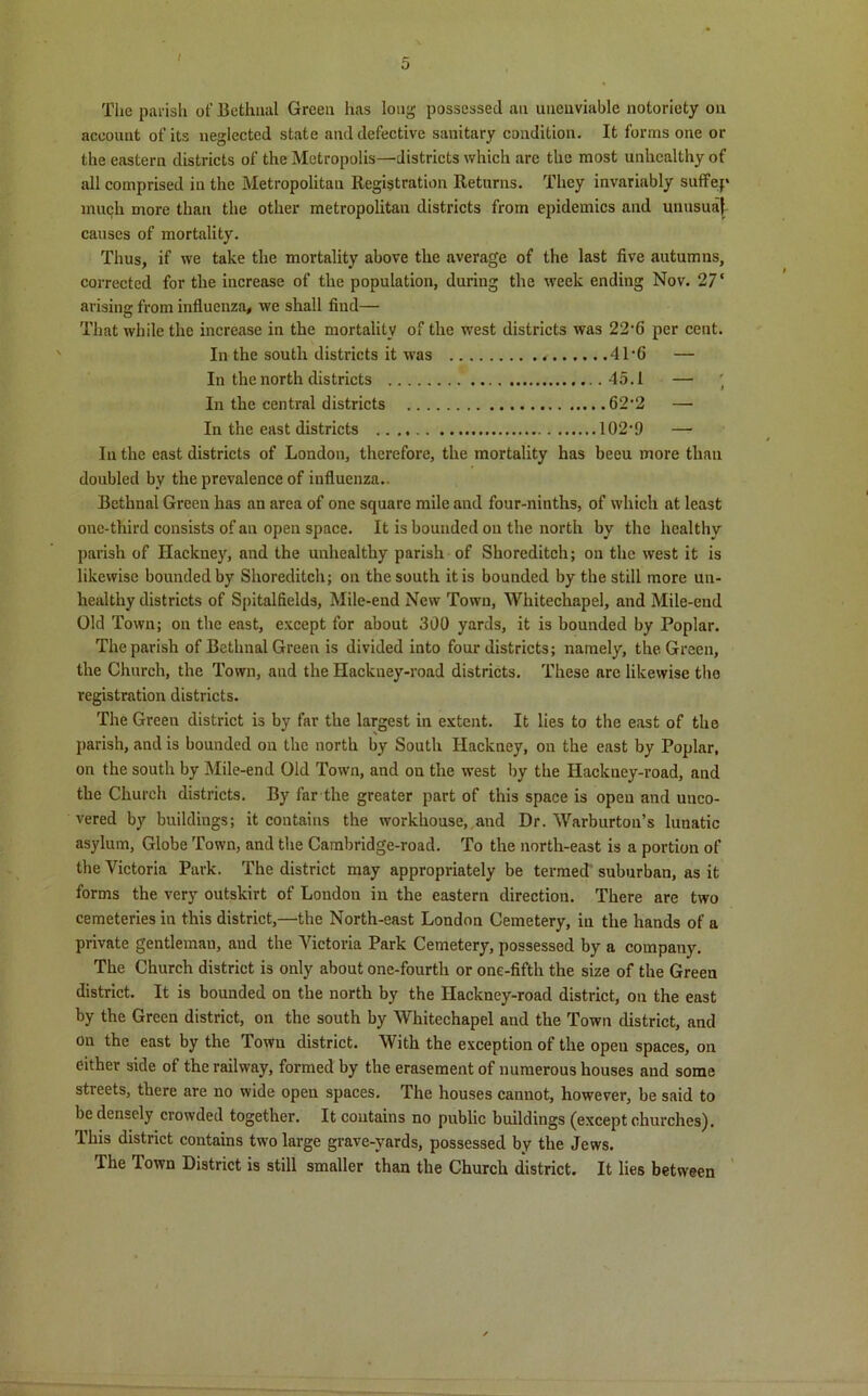 i The parish of Bethnal Green has long possessed an unenviable notoriety on account of its neglected state and defective sanitary condition. It forms one or the eastern districts of the Metropolis—districts which are the most unhealthy of all comprised in the Metropolitan Registration Returns. They invariably suffep mutjh more than the other metropolitan districts from epidemics and unusual- causes of mortality. Thus, if we take the mortality above the average of the last five autumns, corrected for the increase of the population, during the week ending Nov. 2V arising from influenza, we shall find— That while the increase in the mortality of the west districts was 22-6 per cent. In the south districts it was 4T6 — In the north districts 45.1 —• ' In the central districts 62’2 — In the east districts 102‘9 — In the cast districts of London, therefore, the mortality has beeu more than doubled by the prevalence of influenza.. Bethnal Green has an area of one square mile and four-ninths, of which at least one-third consists of an open space. It is bounded on the north by the healthy parish of Hackney, and the unhealthy parish of Shoreditch; on the west it is likewise bounded by Shoreditch; on the south it is bounded by the still more un- healthy districts of Spitalfields, Mile-end New Town, Whitechapel, and Mile-end Old Town; on the east, except for about 300 yards, it is bounded by Poplar. The parish of Bethnal Green is divided into four districts; namely, the Green, the Church, the Town, and the Hackney-road districts. These are likewise the registration districts. The Green district is by far the largest in extent. It lies to the east of the parish, and is bounded on the north by South Hackney, ou the east by Poplar, on the south by Mile-end Old Town, and on the west by the Hackney-road, and the Church districts. By far the greater part of this space is open and unco- vered by buildings; it contains the workhouse, and Dr. Warburton’s lunatic asylum, Globe Town, and the Cambridge-road. To the north-east is a portion of the Victoria Park. The district may appropriately be termed suburban, as it forms the very outskirt of London in the eastern direction. There are two cemeteries in this district,—the North-east London Cemetery, in the hands of a private gentleman, and the Victoria Park Cemetery, possessed by a company. The Church district is only about one-fourth or one-fifth the size of the Green district. It is bounded on the north by the Hackney-road district, on the east by the Green district, on the south by Whitechapel and the Town district, and on the east by the Town district. With the exception of the open spaces, on either side of the railway, formed by the erasement of numerous houses and some streets, there are no wide open spaces. The houses cannot, however, be said to be densely crowded together. It contains no public buildings (except churches). This district contains two large grave-yards, possessed by the Jews. The Town District is still smaller than the Church district. It lies between