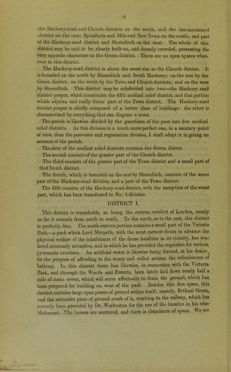 the Hackney-road and Church districts on the north, and the last-mentioned district on the cast; Spitalfieds and Mile-end New Town on the south; and part of the Hackney-road district and Shoreditch on the west. The whole of this district may be said to be closely built on, and densely crowded, presenting the very opposite characters to the Green district. There are no open spaces what- ever in this district. The Hackney-roacl district is about the same size as the Church district. It is bounded on the north by Shoreditch and South Hackney; on the east by the Green district; on the south by the Town and Church districts; and on the west by Shoreditch. This district may be subdivided into two—the Hackney-road district proper, which constitutes the fifth medical relief district, and that portion which adjoins, and really forms part of the Town district. The Hackney-road district proper is chiefly composed of a better class of buildings: the other is characterised by everything that can disgrace a town. The parish is likewise divided by the guardians of the poor into five medical relief districts. As this division is a much more perfect one, in a sanitary point of view, than the poor-rate and registration division, I shall adopt it in giving an account of the parish. The,first of the medical relief districts contains the Green distrct. The second consists of the greater part of the Church district. The third consists of the greater part of the Town district and a small part of theChurch district. The fourth, which is bounded on the east by Shoreditch, consists of the worst part of the Hackney-road division, and a part of the Town district. The fifth consists of the Hackney-road district, with the exception of the worst part, which has been transferred to No. 4 division. DISTRICT I. This district is remarkable, as being the eastern outskirt of London, nearly as far it extends from north to south. To the north, as to the east, this district is perfectly free. The north-eastern portion contains a small part of the 4 ictoria Park—a park which Lord Morpeth, with the most earnest desire to advance the physical welfare of the inhabitants of the dense localities in its vicinity, has ren- dered extremely attractive, and in which he has provided the requisites for various gymuastic exercises. An artificial water is likewise being formed, at his desire, for the purpose of affording to the weary and soiled artizan the refreshment ot bathing. In this district there has likewise, in connection with the Victoria Park, and through the Woods and Forests, been lately laid down nearly half a mile of main sewer, which will serve effectually to drain the ground, which has been prepared for building on, west of the park. Besides this free space, this district contains large open pieces of ground within itself; namely, Bethnal Green, and the extensive piece of ground south of it, reaching to the railway, which has recently been provided by Dr. Warburton for the use of the lunatics in his esta- blishment. The houses are scattered, and there is abundance of space. W e aie