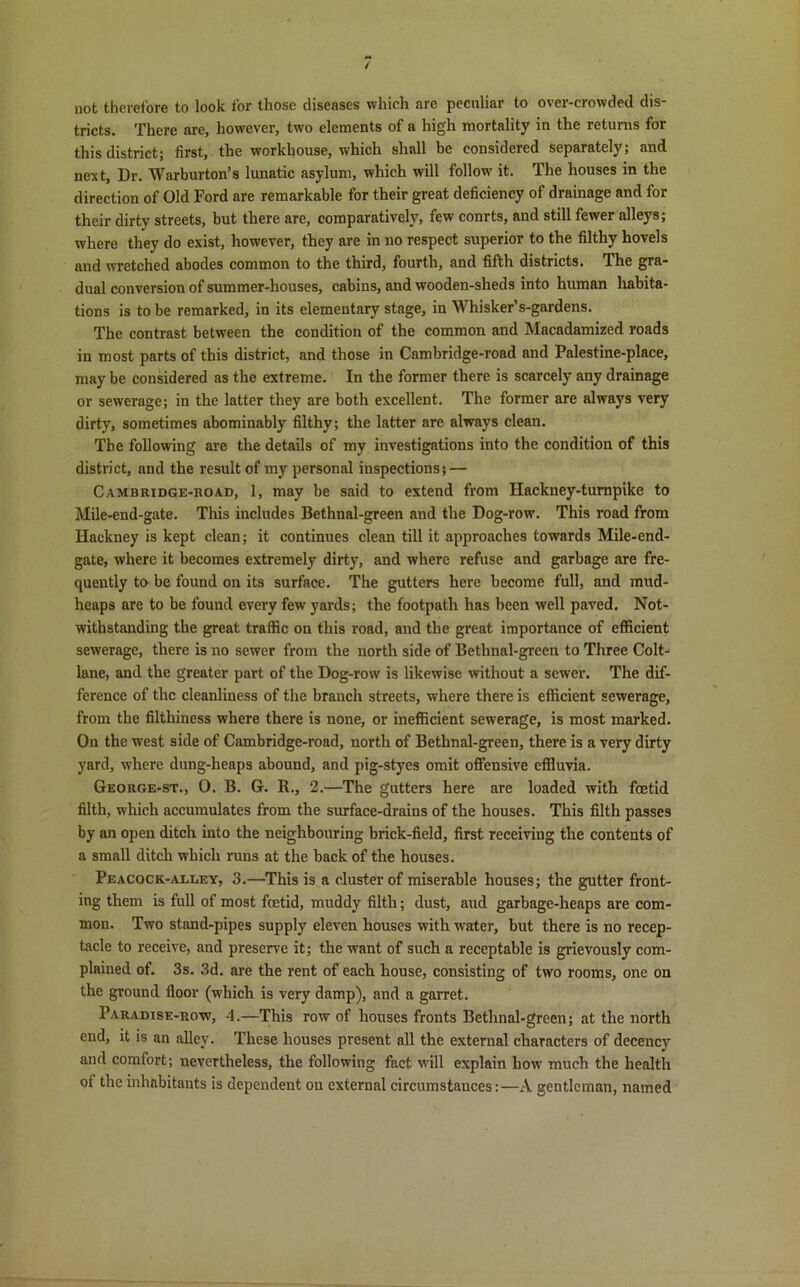 / not therefore to look for those diseases which are peculiar to over-crowded dis- tricts. There are, however, two elements of a high mortality in the retums for this district; first, the workhouse, which shall be considered separately; and next, Dr. Warburton’s lunatic asylum, which will follow' it. The houses in the direction of Old Ford are remarkable for their great deficiency of drainage and for their dirty streets, but there are, comparatively, few conrts, and still fewer alleys; where they do exist, however, they are in no respect superior to the filthy hovels and wretched abodes common to the third, fourth, and fifth districts. The gra- dual conversion of summer-houses, cabins, and wooden-sheds into human habita- tions is to be remarked, in its elementary stage, in Whisker’s-gardens. The contrast between the condition of the common and Macadamized roads in most parts of this district, and those in Cambridge-road and Palestine-place, may be considered as the extreme. In the former there is scarcely any drainage or sewerage; in the latter they are both excellent. The former are always very dirty, sometimes abominably filthy; the latter are always clean. The following arc the details of my investigations into the condition of this district, and the result of my personal inspections; — Cambridge-road, 1, may be said to extend from Hackney-turnpike to Mile-end-gate. This includes Bethnal-green and the Dog-row. This road from Hackney is kept clean; it continues clean till it approaches towards Mile-end- gate, where it becomes extremely dirty, and where refuse and garbage are fre- quently to be found on its surface. The gutters here become full, and mud- heaps are to be found every few yards; the footpath has been well paved. Not- withstanding the great traffic on this road, and the great importance of efficient sewerage, there is no sewer from the north side of Bethnal-green to Three Colt- lane, and the greater part of the Dog-row is likewise without a sewer. The dif- ference of the cleanliness of the branch streets, where there is efficient sewerage, from the filthiness where there is none, or inefficient sewerage, is most marked. On the west side of Cambridge-road, north of Bethnal-green, there is a very dirty yard, where dung-heaps abound, and pig-styes omit offensive effluvia. George-st., 0. B. G. R., 2.—The gutters here are loaded with foetid filth, which accumulates from the surface-drains of the houses. This filth passes by an open ditch into the neighbouring brick-field, first receiving the contents of a small ditch which runs at the back of the houses. Peacock-alley, 3.—This is a cluster of miserable houses; the gutter front- ing them is full of most foetid, muddy filth; dust, aud garbage-heaps are com- mon. Two stand-pipes supply eleven houses with w'ater, but there is no recep- tacle to receive, and preserve it; the want of such a receptable is grievously com- plained of. 3s. 3d. are the rent of each house, consisting of two rooms, one on the ground floor (which is very damp), and a garret. Paradise-row, 4.—This row of houses fronts Bethnal-green; at the north end, it is an alley. These houses present all the external characters of decency and comfort; nevertheless, the following fact will explain how much the health of the inhabitants is dependent on external circumstances:—A gentleman, named