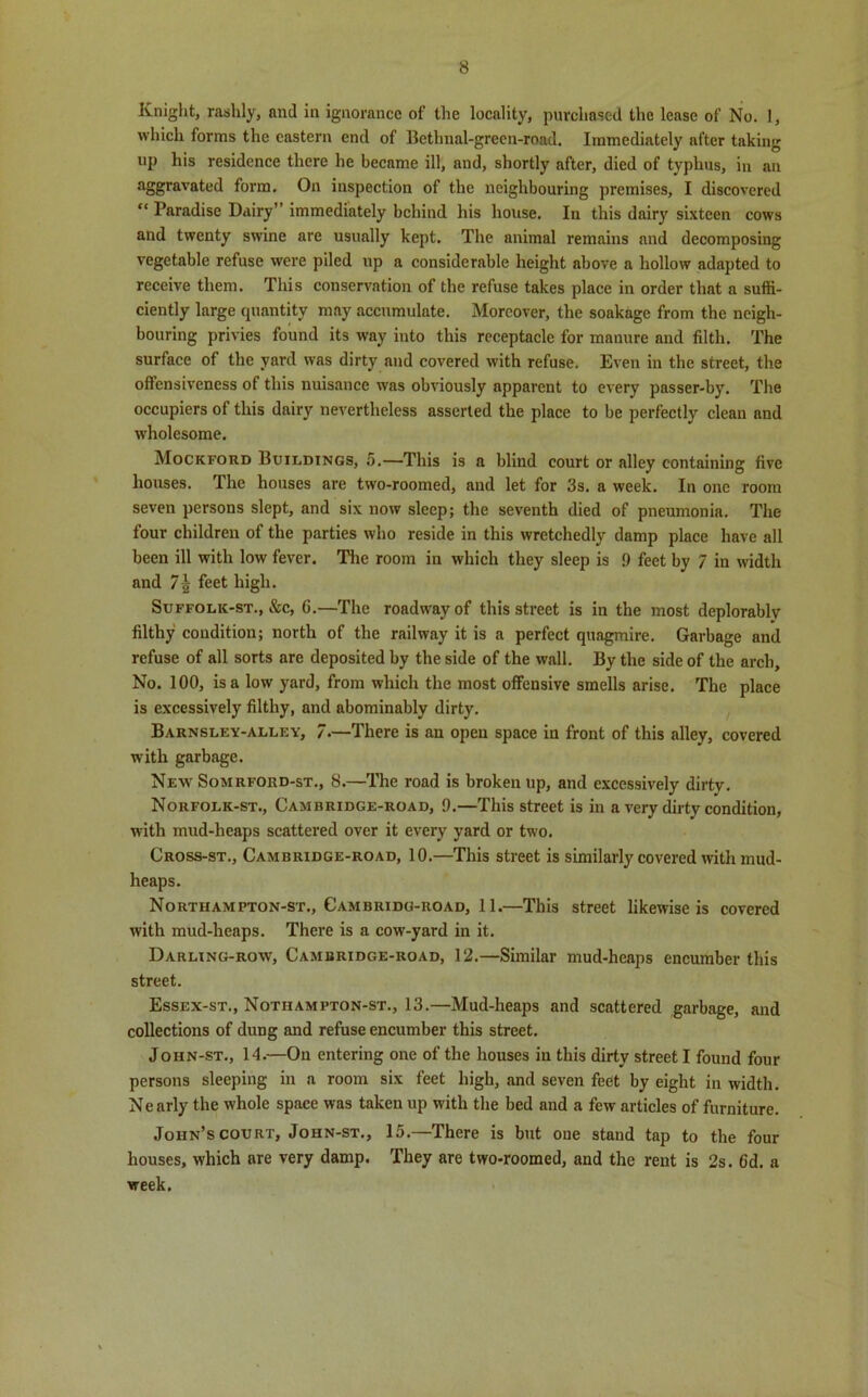 Knight, rashly, and in ignorance of the locality, purchased the lease of No. I, which forms the eastern end of Bethnal-green-road. Immediately after taking up his residence there he became ill, and, shortly after, died of typhus, in an aggravated form. On inspection of the neighbouring premises, I discovered “ Paradise Dairy” immediately behind his house. In this dairy sixteen cows and twenty swine are usually kept. The animal remains and decomposing vegetable refuse were piled up a considerable height above a hollow adapted to receive them. This conservation of the refuse takes place in order that a suffi- ciently large quantity may accumulate. Moreover, the soakage from the neigh- bouring privies found its way into this receptacle for manure and filth. The surface of the yard was dirty and covered with refuse. Even in the street, the offensiveness of this nuisance was obviously apparent to every passer-by. The occupiers of this dairy nevertheless asserted the place to be perfectly clean and wholesome. Mockford Buildings, 5.—This is a blind court or nlley containing five houses. The houses are two-roomed, and let for 3s. a week. In one room seven persons slept, and six now sleep; the seventh died of pneumonia. The four children of the parties who reside in this wretchedly damp place have all been ill with low fever. The room in which they sleep is 9 feet by 7 in width and 7\ feet high. Suffolk-st., &c, G.—The roadway of this street is in the most deplorably filthy condition; north of the railway it is a perfect quagmire. Garbage and refuse of all sorts are deposited by the side of the wall. By the side of the arch. No. 100, is a low yard, from which the most offensive smells arise. The place is excessively filthy, and abominably dirty. Barnsley-alley, 7.—There is an open space in front of this alley, covered with garbage. New Somrford-st., 8.—The road is broken up, and excessively dirtv. Norfolk-st., Cambridge-road, 9.—This street is in a very dirty condition, with mud-heaps scattered over it every yard or two. Cross-st., Cambridge-road, 10.—This street is similarly covered with mud- heaps. Northampton-st., Cambridg-road, 11.—This street likewise is covered with mud-heaps. There is a cow-yard in it. Darling-row, Cambridge-road, 12.—Similar mud-heaps encumber this street. Essex-st., Nothampton-st., 13.—Mud-heaps and scattered garbage, and collections of dung and refuse encumber this street. Joiin-st., 14.—On entering one of the houses iu this dirty street I found four persons sleeping in a room six feet high, and seven feet by eight in width. Nearly the whole space was taken up with the bed and a few articles of furniture. John’s court, John-st., 15.—There is but one stand tap to the four houses, which are very damp. They are two*roomed, and the rent is 2s. 6d. a week.