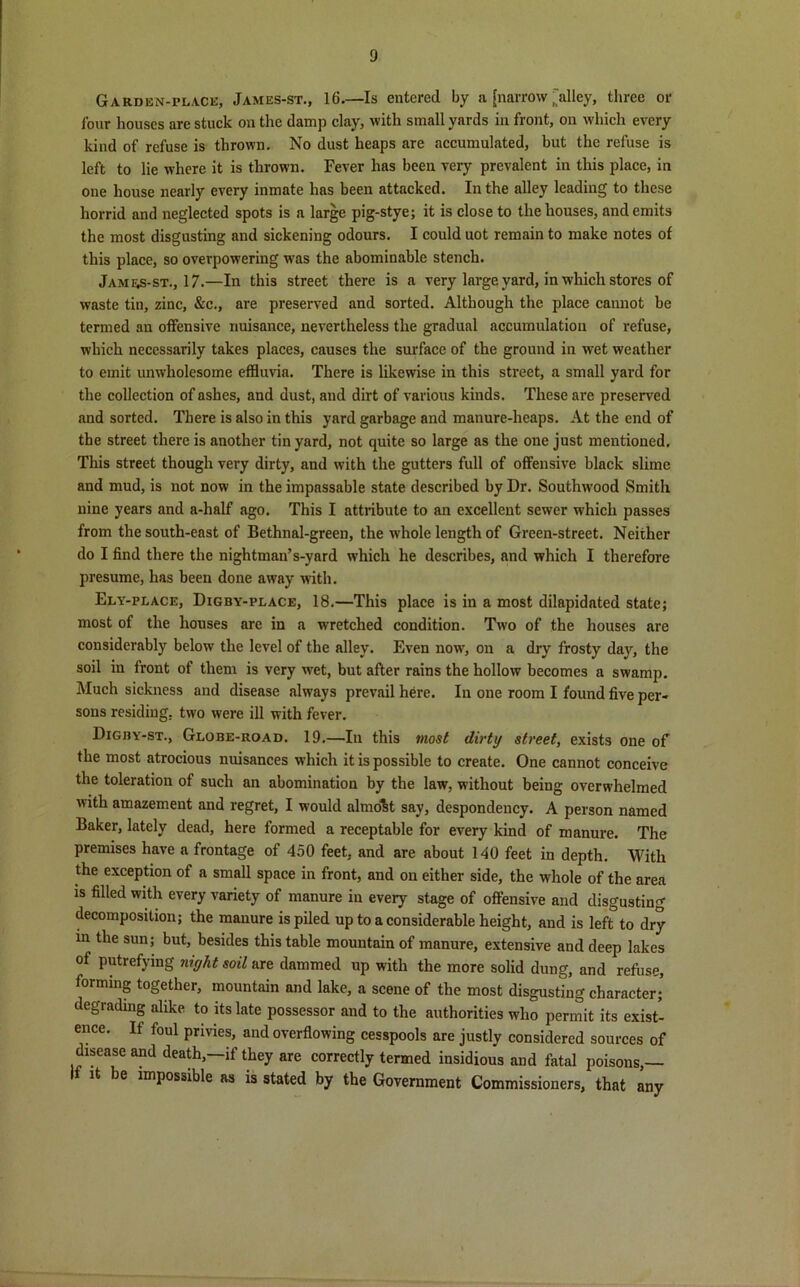 Gardisn-pla.ce, James-st., 16.—Is entered by a [narrow,'alley, three or lour houses are stuck on the damp clay, with small yards in front, on which every kind of refuse is thrown. No dust heaps are accumulated, but the refuse is left to lie where it is thrown. Fever has been very prevalent in this place, in one house nearly every inmate has been attacked. In the alley leading to these horrid and neglected spots is a large pig-stye; it is close to the houses, and emits the most disgusting and sickening odours. I could uot remain to make notes of this place, so overpowering wras the abominable stench. James-st., 17.—In this street there is a very large yard, in which stores of waste tin, zinc, &c., are preserved and sorted. Although the place cannot be termed an offensive nuisance, nevertheless the gradual accumulation of refuse, which necessarily takes places, causes the surface of the ground in wet weather to emit unwholesome effluvia. There is likewise in this street, a small yard for the collection of ashes, and dust, and dirt of various kinds. These are preserved and sorted. There is also in this yard garbage and manure-heaps. At the end of the street there is another tin yard, not quite so large as the one just mentioned. This street though very dirty, and with the gutters full of offensive black slime and mud, is not now in the impassable state described by Dr. Southwood Smith nine years and a-half ago. This I attribute to an excellent sewer which passes from the south-east of Bethnal-green, the whole length of Green-street. Neither do I find there the nightman’s-yard which he describes, and which I therefore presume, has been done away with. Ely-place, Digby-place, 18.—This place is in a most dilapidated state; most of the houses are in a wretched condition. Two of the houses are considerably below the level of the alley. Even now, on a dry frosty day, the soil in front of them is very wet, but after rains the hollow becomes a swamp. Much sickness and disease always prevail here. In one room I found five per- sons residing, two were ill with fever. Digby-st., Globe-road. 19.—In this most dirty street, exists one of the most atrocious nuisances which it is possible to create. One cannot conceive the toleration of such an abomination by the law, without being overwhelmed with amazement and regret, I would almost say, despondency. A person named Baker, lately dead, here formed a receptable for every kind of manure. The premises have a frontage of 450 feet, and are about 140 feet in depth. With the exception of a small space in front, and on either side, the whole of the area is filled with every variety of manure in every stage of offensive and disgusting decomposition; the manure is piled up to a considerable height, and is left to dry in the sun; but, besides this table mountain of manure, extensive and deep lakes of putrefying niyht soil are dammed up with the more solid dung, and refuse, forming together, mountain and lake, a scene of the most disgusting character; degrading alike to its late possessor and to the authorities who permit its exist- ence. If foul privies, and overflowing cesspools are justly considered sources of disease and death,—if they are correctly termed insidious and fatal poisons,— it e impossible as is stated by the Government Commissioners, that any