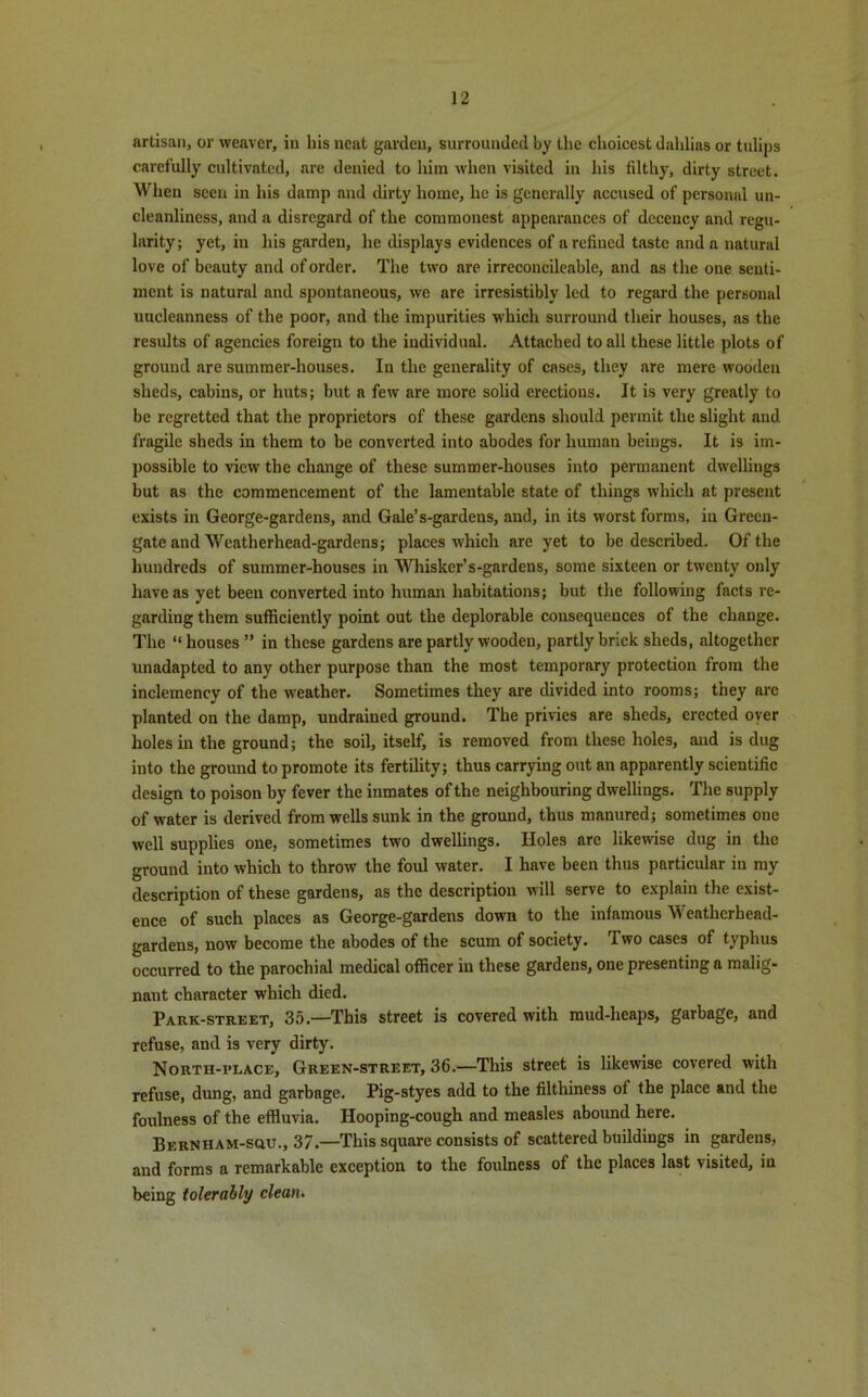artisan, or weaver, in his neat garden, surrounded by the choicest dahlias or tulips carefully cultivated, are denied to him when visited in his filthy, dirty street. When seen in his damp and dirty home, he is generally accused of personal un- cleanliness, and a disregard of the commonest appearances of decency and regu- larity; yet, in his garden, he displays evidences of a refined taste and a natural love of beauty and of order. The two are irreconcileable, and as the one senti- ment is natural and spontaneous, wo are irresistibly led to regard the personal uncleanness of the poor, and the impurities which surround their houses, as the results of agencies foreign to the individual. Attached to all these little plots of ground are summer-houses. In the generality of cases, they are mere wooden sheds, cabins, or huts; but a few are more solid erections. It is very greatly to be regretted that the proprietors of these gardens should permit the slight and fragile sheds in them to be converted into abodes for human beings. It is im- possible to view the change of these summer-houses into permanent dwellings but as the commencement of the lamentable state of things which at present exists in George-gardens, and Gale’s-gardens, and, in its worst forms, in Green- gate and Weatherhead-gardens; places which are yet to be described. Of the hundreds of summer-houses in Whisker’s-gardens, some sixteen or twenty only have as yet been converted into human habitations; but the following facts re- garding them sufficiently point out the deplorable consequences of the change. The “ houses ” in these gardens are partly wooden, partly brick sheds, altogether unadapted to any other purpose than the most temporary protection from the inclemency of the weather. Sometimes they are divided into rooms; they are planted on the damp, undrained ground. The privies are sheds, erected oyer holes in the ground; the soil, itself, is removed from these holes, and is dug into the ground to promote its fertility; thus carrying out an apparently scientific design to poison by fever the inmates of the neighbouring dwellings. The supply of water is derived from wells sunk in the ground, thus manured; sometimes one well supplies one, sometimes two dwellings. Holes are likewise dug in the ground into which to throw the foul water. I have been thus particular in my description of these gardens, as the description will serve to explain the exist- ence of such places as George-gardens down to the infamous Weatherhead- gardens, now become the abodes of the scum of society. Two cases of typhus occurred to the parochial medical officer in these gardens, one presenting a malig- nant character which died. Park-street, 35.—This street is covered with mud-heaps, garbage, and refuse, and is very dirty. North-rlace, Green-street, 36.—This street is likewise covered with refuse, dung, and garbage. Pig-styes add to the filthiness of the place and the foulness of the effluvia. Hooping-cough and measles abound here. Bernham-squ., 37.—This square consists of scattered buildings in gardens, and forms a remarkable exception to the foulness of the places last visited, in being tolerably clean.