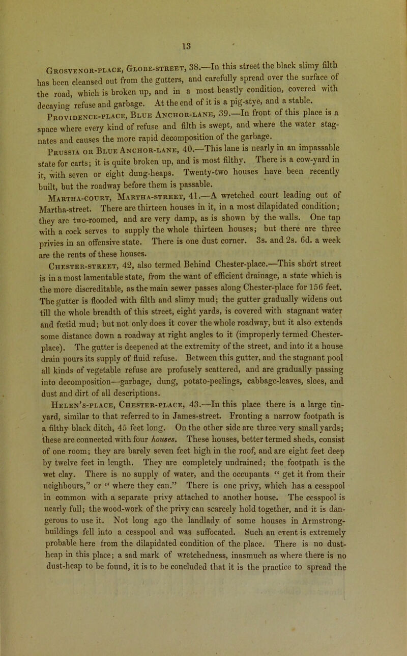 Grosvenor-place, Globe-street, 38.—Iu this street the black slimy filth has been cleansed out from the gutters, and carefully spread over the surface of the road, which is broken up, and in a most beastly condition, covered with decaying refuse and garbage. At the end of it is a pig-stye, and a stable. Providence-place, Blue Anchor-lane, 39.—In front of this place is a space where every kind of refuse and filth is swept, and where the water stag- nates and causes the more rapid decomposition of the garbage. Prussia or Blue Anchor-lane, 40.—This lane is nearly in an impassable state for carts; it is quite broken up, and is most filthy. There is a cow-yard in it, with seven or eight dung-heaps. Twenty-two houses have been recently built, but the roadway before them is passable. Martha-court, Martha-street, 41.—A wretched court leading out of Martha-street. There are thirteen houses in it, in a most dilapidated condition; they are two-roomed, and are very damp, as is shown by the walls. One tap with a cock serves to supply the whole thirteen houses; but there are three privies in an offensive state. There is one dust corner. 3s. and 2s. Gd. a week are the rents of these houses. Chester-street, 42, also termed Behind Chester-place.—This short street is in a most lamentable state, from the want of efficient drainage, a state which is the more discreditable, as the main sewer passes along Chester-place for 156 feet. The gutter is flooded with filth and slimy mud; the gutter gradually widens out till the whole breadth of this street, eight yards, is covered with stagnant water and foetid mud; but not only does it cover the whole roadway, but it also extends some distance down a roadway at right angles to it (improperly termed Chester- place). The gutter is deepened at the extremity of the street, and into it a house drain pours its supply of fluid refuse. Between this gutter, and the stagnant pool all kinds of vegetable refuse are profusely scattered, and are gradually passing into decomposition—garbage, dung, potato-peelings, cabbage-leaves, sloes, and dust and dirt of all descriptions. IIelen’s-place, Chester-place, 43.—In this place there is a large tin- yard, similar to that referred to in James-street. Fronting a narrow footpath is a filthy black ditch, 45 feet long. On the other side are three very small yards; these are connected with four houses. These houses, better termed sheds, consist of one room; they are barely seven feet high in the roof, and are eight feet deep by twelve feet in length. They are completely undrained; the footpath is the wet clay. There is no supply of water, and the occupants “ get it from their neighbours,” or “ where they can.” There is one privy, which has a cesspool in common with a separate privy attached to another house. The cesspool is nearly full; the wood-work of the privy can scarcely hold together, and it is dan- gerous to use it. Not long ago the landlady of some houses in Armstrong- buildings fell into a cesspool and was suffocated. Such an event is extremely probable here from the dilapidated condition of the place. There is no dust- heap in this place; a sad mark of wretchedness, inasmuch as where there is no dust-heap to be found, it is to be concluded that it is the practice to spread the