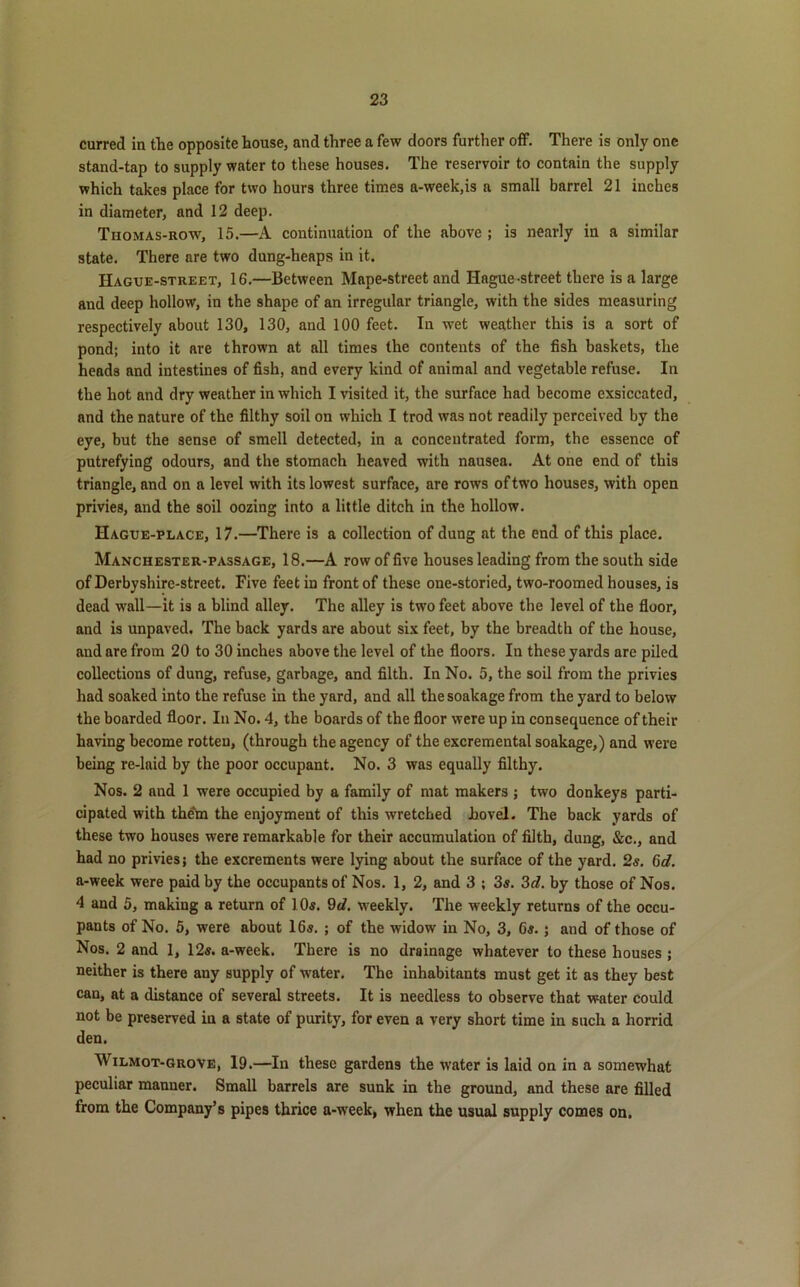 curred in the opposite house, and three a few doors further off. There is only one stand-tap to supply water to these houses. The reservoir to contain the supply which takes place for two hours three times a-week,is a small barrel 21 inches in diameter, and 12 deep. Thomas-row, 15.—A continuation of the above ; is nearly in a similar state. There are two dung-heaps in it. IIague-street, 16.—Between Mape-street and Hague-street there is a large and deep hollow, in the shape of an irregular triangle, with the sides measuring respectively about 130, 130, and 100 feet. In wet weather this is a sort of pond; into it are thrown at all times the contents of the fish baskets, the heads and intestines of fish, and every kind of animal and vegetable refuse. In the hot and dry weather in which I visited it, the surface had become exsiccated, and the nature of the filthy soil on which I trod was not readily perceived by the eye, but the sense of smell detected, in a concentrated form, the essence of putrefying odours, and the stomach heaved with nausea. At one end of this triangle, and on a level with its lowest surface, are rows of two houses, with open privies, and the soil oozing into a little ditch in the hollow. Hague-place, 17.—There is a collection of dung at the end of this place. Manchester-passage, 18.—A row of five houses leading from the south side of Derbyshire-street. Five feet in front of these one-storied, two-roomed houses, is dead wall—it is a blind alley. The alley is two feet above the level of the floor, and is unpaved. The back yards are about six feet, by the breadth of the house, and are from 20 to 30 inches above the level of the floors. In these yards are piled collections of dung, refuse, garbage, and filth. In No. 5, the soil from the privies had soaked into the refuse in the yard, and all the soakage from the yard to below the boarded floor. In No. 4, the boards of the floor were up in consequence of their having become rotten, (through the agency of the excremental soakage,) and were being re-laid by the poor occupant. No. 3 was equally filthy. Nos. 2 and 1 were occupied by a family of mat makers ; two donkeys parti- cipated with th£m the enjoyment of this wretched hovel. The back yards of these two houses were remarkable for their accumulation of filth, dung, &c., and had no privies; the excrements were lying about the surface of the yard. 2s. 6d. a-week were paid by the occupants of Nos. 1, 2, and 3 ; 3s. 3d. by those of Nos. 4 and 5, making a return of 10s. 9d. weekly. The weekly returns of the occu- pants of No. 5, were about 16s. ; of the widow in No, 3, 6s. ; and of those of Nos. 2 and 1, 12s. a-week. There is no drainage whatever to these houses ; neither is there any supply of water. The inhabitants must get it as they best can, at a distance of several streets. It is needless to observe that water could not be preserved in a state of purity, for even a very short time in such a horrid den. AVilmot-grove, 19.—In these gardens the water is laid on in a somewhat peculiar manner. Small barrels are sunk in the ground, and these are filled from the Company’s pipes thrice a-week, when the usual supply comes on.