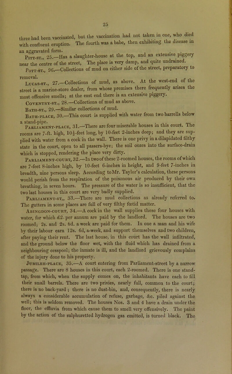 three had been vaccinated, but the vaccination had not taken in one, who died with confluent eruption. The fourth was a babe, then exhibiting the disease in an aggravated form. , Pitt-st., 25.—Has a slaughter-house at the top, and an extensive piggery near the centre of the street, The place is very damp, and quite undrained. Pott-st., 96.—Collections of mud on either side of the street, prepaiatory to removal. , . , Lucas-st., 27.—Collections of mud, as above. At the west-end of the street is a marine-store dealer, from whose premises there frequently arises the most offensive smells; at the east end there is an extensive piggery. Coventry-st., 28.—Collections of mud as above. Bath-st., 29.—Similar collections of mud. Bath-place, 30.—This court is supplied with water from twobarrells below a Parliament-place, 31.—There are four miserable houses in this court. The rooms are 7-ft. high, 10|-feet long, by 10-feet 2-inches deep; and they are sup- plied with water from a cock in the wall. There is one privy in a dilapidated filthy state in the court, open to all passers-bye; the soil oozes into the surface-drain which is stopped, rendering the place very dirty. Parliament-court, 32.—In twoof these 2-roomed houses, the rooms of which are 7-feet 8-inches high, by 10-feet 6-inches in height, and 9-feet 7-inches in breadth, nine persons sleep. According toMr. Taylor’s calculation, these persons would perish from the respiration of the poisonous air produced by their own breathing, in seven hours. The pressure of the water is so insufficient, that the two last houses in this court are very badly supplied. Parliament-st„ 33.—There are mud collections as already referred to. The gutters in some places are full of very filthy foetid matter. Abingdon-court, 34.—A cock in the wall supplies these four houses with water, for which £2. per annum are paid by the landlord. The houses are two roomed; 2s. and 2s. 6d. a week are paid for them. In one a man and his wife by their labour earn 12s. 6d, a-week, and support themselves and two children, after paying their rent. The last house, in this court has the wall infiltrated, and the ground below the floor wet, with the fluid which has drained from a neighbouring cesspool; the inmate is ill, and the landlord grievously complains of the injury done to his property. Jubilee-place, 35.—A court entering from Parliament-street by a narrow passage. There are 8 houses in this court, each 2-roomed. There is one stand- tap, from which, w'hen the supply comes on, the inhabitants have each to fill their small barrels. There are two privies, nearly full, common to the court; there is no back-yard ; there is no dust-bin, and, consequently, there is nearly always a considerable accumulation of refuse, garbage, &c. piled against the well; this is seldom removed. The houses Nos. 3 and 4 have a drain under the floor, the effluvia from which cause them to smell very offensively. The paint by the action of the sulphuretted hydrogen gas emitted, is turned black. The