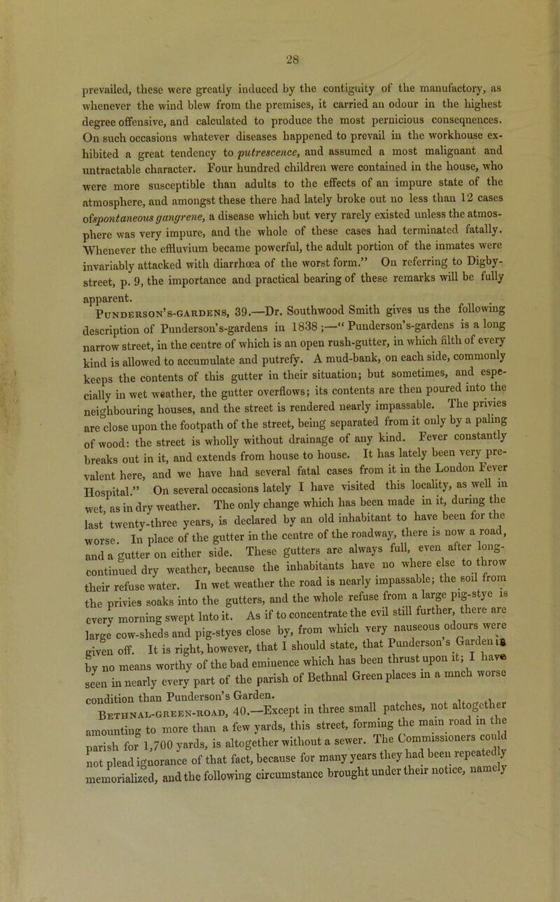 prevailed, these were greatly induced by the contiguity of the manufactory, as whenever the wind blew from the premises, it carried an odour in the highest degree offensive, and calculated to produce the most pernicious consequences. On such occasions whatever diseases happened to prevail in the workhouse ex- hibited a great tendency to putrescence, and assumed a most malignant and untractable character. Four hundred children were contained in the house, who were more susceptible than adults to the effects of an impure state of the atmosphere, and amongst these there had lately broke out no less than 12 cases o{spontaneous gangrene, a disease which hut very rarely existed unless the atmos- phere was very impure, and the whole of these cases had terminated fatally. Whenever the effluvium became powerful, the adult portion of the inmates were invariably attacked with diarrhoea of the worst form.” On referring to Digby- street, p. 9, the importance and practical bearing of these remarks will be fully apparent. Punderson’s-gardens, 39.—Dr. Southwood Smith gives us the following description of Punderson’s-gardens in 1838 “ Punderson’s-gardens is a long narrow street, in the centre of which is an open rush-gutter, in which filth of every kind is allowed to accumulate and putrefy. A mud-bank, on each side, commonly keeps the contents of this gutter in their situation; but sometimes, and espe- cially in wet weather, the gutter overflows; its contents are then poured into the neighbouring houses, and the street is rendered nearly impassable. The privies are dose upon the footpath of the street, being separated from it ouly by a paling of wood: the street is wholly without drainage of any kind. Fever constantly breaks out in it, and extends from house to house. It has lately been very pre- valent here, and we have had several fatal cases from it in the London 1 ever Hospital.” On several occasions lately I have visited this locality, as well in wet as in dry weather. The only change which has been made in it, during the last* twenty-three years, is declared by an old inhabitant to have been for the worse. In place of the gutter in the centre of the roadway, there is now a road, and a gutter on either side. These gutters are always full even alter long- continued dry weather, because the inhabitants have no where else to throw their refuse water. In wet weather the road is nearly impassable; the soil from the privies soaks into the gutters, and the whole refuse from a large pig-stye is every morning swept Into it. As if to concentrate the evil still further there are large cow-sheds and pig-styes close by, from which very nauseous odours were given off. It is right, however, that I should state, that Punderson s Garden,a by no means worthy of the bad eminence which has been thrust upon it lav seen in nearly every part of the parish of Bethnal Green places m a much worse condition than Punderson’s Garden. Bethnal-green-road, 40.—Except in three small patches, not altogether amounting to more than a few yards, this street, forming the main road in the parish for 1,700 yards, is altogether without a sewer. The Commissioners con not plead ignorance of that fact, because for many years they had been repea et y memorialized, and the following circumstance brought under their notice, name j
