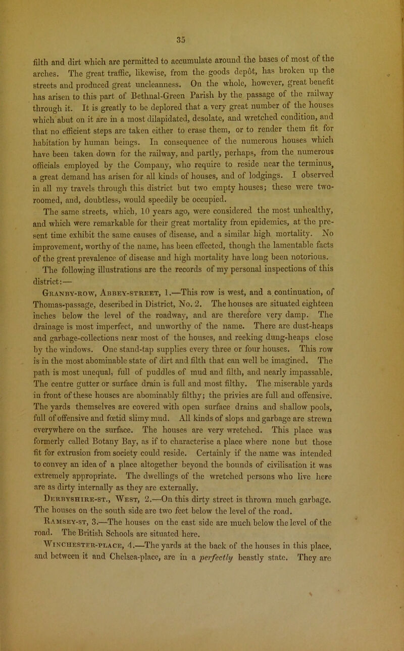 filth and dirt which are permitted to accumulate around the bases of most of the arches. The great traffic, likewise, from the goods depot, has broken up the streets and produced great uncleauuess. On the whole, however, great benefit has arisen to this part of Bethnal-Green Parish by the passage of the railway through it. It is greatly to be deplored that a very great number of the houses which abut on it are in a most dilapidated, desolate, and wretched condition, and that no efficient steps are taken either to erase them, or to render them fit for habitation by human beings. In consequence of the numerous houses which have been taken down for the railway, and partly, perhaps, from the numerous officials employed by the Company, who require to reside near the terminus, a great demand has arisen for all kinds of houses, aud of lodgings. I observed in all my travels through this district but two empty houses; these were two- roomed, and, doubtless, would speedily be occupied. The same streets, which, 10 years ago, were considered the most unhealthy, and which were remarkable for their great mortality from epidemics, at the pre- sent time exhibit the same causes of disease, and a similar high mortality. No improvement, worthy of the name, has been effected, though the lamentable facts of the great prevalence of disease and high mortality have long been notorious. The following illustrations are the records of my personal inspections of this district:— Granby-row, Abbey-street, 1.—This row is west, and a continuation, of Thomas-passage, described in District, No. 2. The houses are situated eighteen inches below the level of the roadway, and are therefore very damp. The drainage is most imperfect, and unworthy of the name. There are dust-heaps and garbage-collections near most of the houses, and reeking dung-heaps close by the windows. One stand-tap supplies every three or four houses. This row is in the most abominable state of dirt and filth that can well be imagined. The path is most unequal, full of puddles of mud and filth, and nearly impassable. The centre gutter or surface drain is full and most filthy. The miserable yards in front of these houses are abominably filthy; the privies are full and offensive. The yards themselves are covered with open surface drains and shallow pools, full of offensive and foetid slimy mud. All kinds of slops and garbage are strewn everywhere on the surface. The houses are very wretched. This place was formerly called Botany Bay, as if to characterise a place where none but those fit for extrusion from society could reside. Certainly if the name was intended to convey an idea of a place altogether beyond the bounds of civilisation it was extremely appropriate. The dwellings of the wretched persons who live here are as dirty internally as they are externally. Derbyshire-st., West, 2.—On this dirty street is thrown much garbage. The houses on the south side are two feet below the level of the road. Ramsey-st, 3.—The houses on the east side are much below the level of the road. The British Schools are situated here. Winchester-place, 4.—The yards at the back of the houses in this place, and between it and Chelsca-place, are in a perfectly beastly state. They are