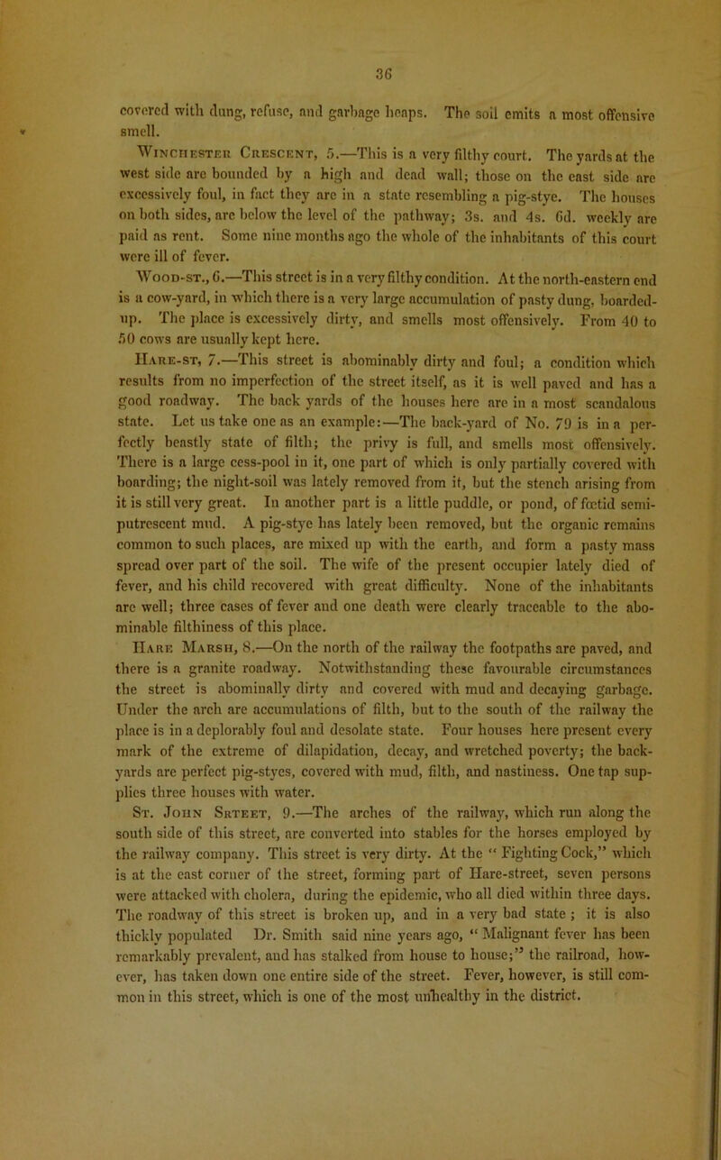covered with dung, refuse, and garbage heaps. The soil emits a most offensive * smell. Winchester Crescent, 5.—'This is a very filthy court. The yards at the west side arc bounded by a high and dead wall; those on the enst side arc excessively foul, in fact they arc in a state resembling a pig-stye. The houses on both sides, arc below the level of the pathway; 3s. and 4s. Gd. weekly are paid as rent. Some nine months ago the whole of the inhabitants of this court were ill of fever. Wood-st., G.—This street is in a very filthy condition. At the north-eastern end is a cow-yard, in which there is a very large accumulation of pasty dung, boarded- up. The place is excessively dirty, and smells most offensively. From 40 to GO cows are usually kept here. IIare-st, 7.—This street is abominably dirty and foul; a condition which results from no imperfection of the street itself, as it is well paved and has a good roadway. The back yards of the houses here are in a most scandalous state. Let us take one as an example:—The back-yard of No. 79 is in a per- fectly beastly state of filth; the privy is full, and smells most offensively. There is a large cess-pool in it, one part of which is only partially covered with bonrding; the night-soil was lately removed from it, but the stench arising from it is still very great. In another part is a little puddle, or pond, of foetid semi- putrescent mud. A pig-stye has lately been removed, but the organic remains common to such places, are mixed up with the earth, and form a pasty mass spread over part of the soil. The wife of the present occupier lately died of fever, and his child recovered with great difficulty. None of the inhabitants are well; three cases of fever and one death were clearly traceable to the abo- minable filthiness of this place. Hare Marsh, 8.—On the north of the railway the footpaths are paved, and there is a granite roadway. Notwithstanding these favourable circumstances the street is abominallv dirty and covered with mud and decaying garbage. Under the arch are accumulations of filth, but to the south of the railway the place is in a deplorably foul and desolate state. Four houses here present every mark of the extreme of dilapidation, decay, and wretched poverty; the back- yards are perfect pig-styes, covered with mud, filth, and nastiness. One tap sup- plies three houses with water. St. John Srteet, 9.—The arches of the railway, which ruu along the south side of this street, are converted into stables for the horses employed by the railway company. This street is very dirty. At the “ Fighting Cock,” which is at the east corner of the street, forming part of Hare-street, seven persons were attacked with cholera, during the epidemic, who all died within three days. The roadway of this street is broken up, and in a very bad state ; it is also thickly populated Ur. Smith said nine years ago, “ Malignant fever has been remarkably prevalent, aud has stalked from house to house;’5 the railroad, how- ever, has taken down one entire side of the street. Fever, however, is still com- mon in this street, which is one of the most unhealthy in the district.