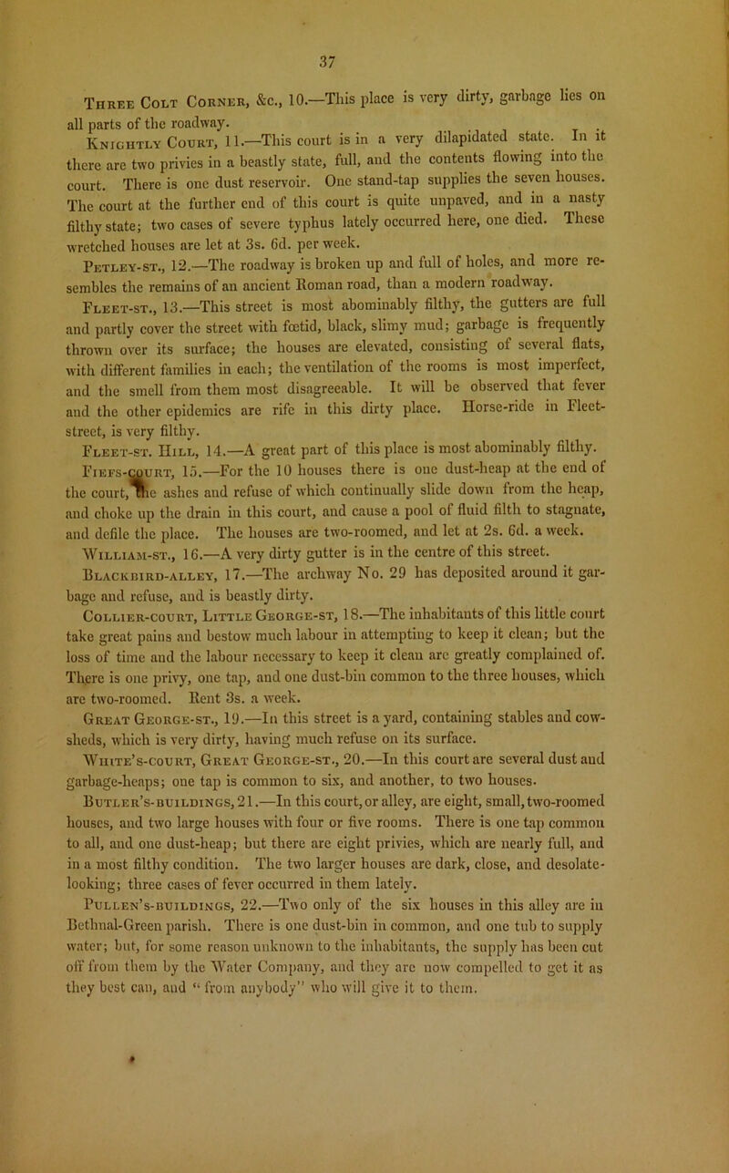 Three Colt Corner, &c., 10.—This place is very dirty, garbage lies on all parts of the roadway. . Knightly Court, 11 .—This court is in a very dilapidated state. In it there are two privies in a beastly state, full, and the contents flowing into the court. There is one dust reservoir. One stand-tap supplies the seven houses. The court at the further cud of this court is quite unpaved, and iu a nasty filthy state; two cases of severe typhus lately occurred here, one died, lliesc wretched houses are let at 3s. Cd. per week. Petley-st., 12.—The roadway is broken up and full of holes, and more re- sembles the remains of an ancient Roman road, than a modern roadway. Fleet-st., 13.—This street is most abominably filthy, the gutters are full and partly cover the street with foetid, black, slimy mud; garbage is frequently thrown over its surface; the houses are elevated, consisting of several flats, with different families in each; the ventilation of the rooms is most imperfect, and the smell from them most disagreeable. It will be observed that fever and the other epidemics are rife in this dirty place. Horse-ride in Fleet- street, is very filthy. Fleet-st. IIill, 14.—A great part of this place is most abominably filthy. Fiefs-court, 15.—For the 10 houses there is one dust-heap at the end of the court, uie ashes and refuse of which continually slide down from the heap, and choke up the drain in this court, and cause a pool of fluid filth to stagnate, and defile the place. The houses are two-roomed, and let at 2s. 6d. a week. William-st., 16.—A very dirty gutter is in the centre of this street. Blackbird-alley, 17—The archway No. 29 has deposited around it gar- bage and refuse, and is beastly dirty. Collier-court, Little George-st, 18—The inhabitants of this little court take great pains and bestow much labour in attempting to keep it clean; but the loss of time and the labour necessary to keep it clean are greatly complained of. There is one privy, one tap, and one dust-bin common to the three houses, which are two-roomed. Rent 3s. a week. Great George-st., 19.—In this street is a yard, containing stables and cow- sheds, which is very dirty, having much refuse on its surface. White’s-court, Great George-st., 20.—In this court are several dust and garbage-heaps; one tap is common to six, and another, to two houses. Butler’s-buildings, 21.—In this court,or alley, are eight, small, two-roomed houses, and two large houses with four or five rooms. There is one tap common to all, and one dust-heap; but there are eight privies, which are nearly full, and in a most filthy condition. The two larger houses are dark, close, and desolate- looking; three cases of fever occurred in them lately. Pullen’s-buildings, 22.—Two only of the six houses in this alley are iu Betlmal-Green parish. There is one dust-bin in common, and one tub to supply water; but, for some reason unknown to the inhabitants, the supply has been cut off from them by the Water Company, and they arc now compelled to get it as they best can, and “ from anybody” who will give it to them. »