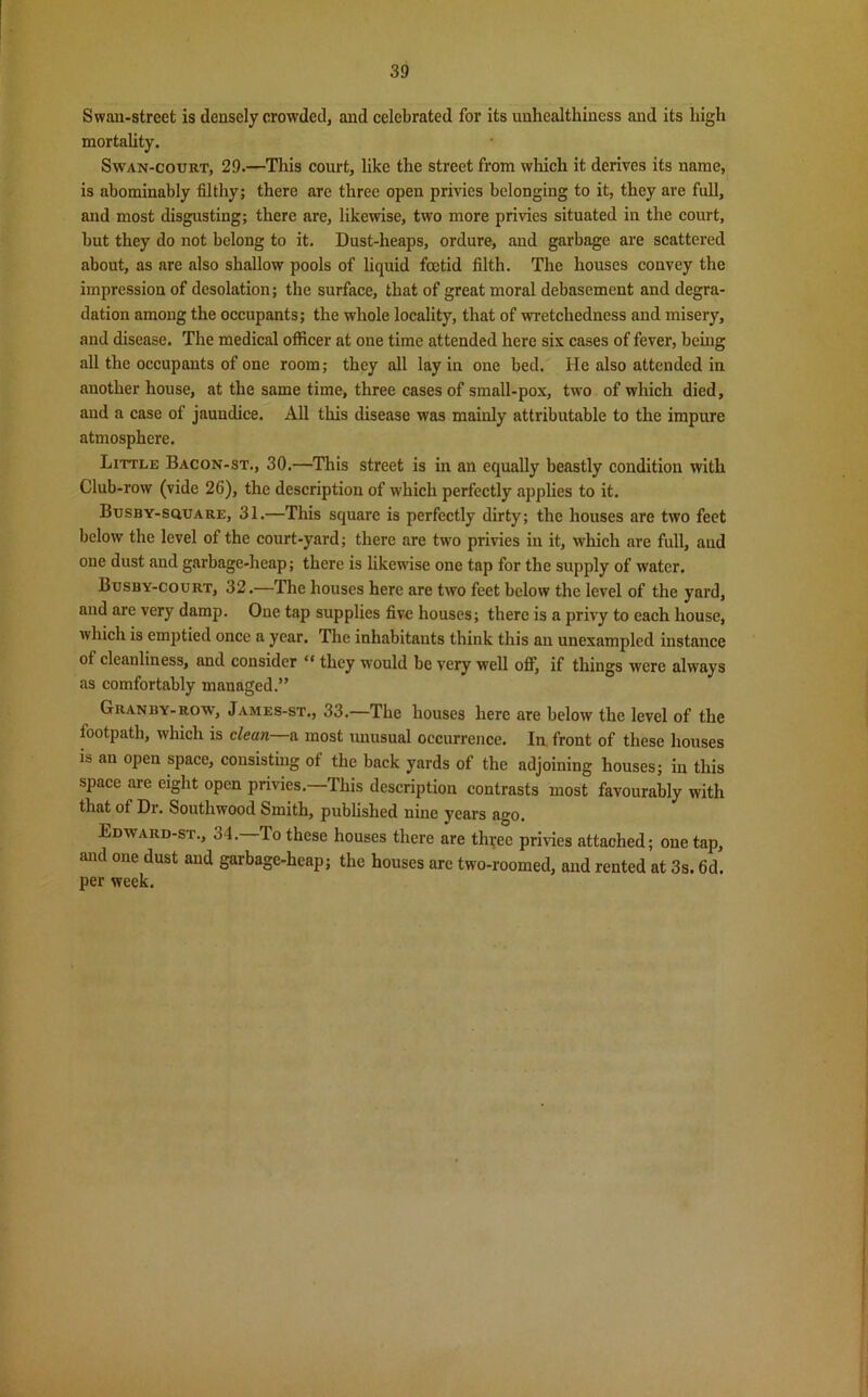 Swan-street is densely crowded, and celebrated for its unhealthincss and its high mortality. Swan-court, 29.—This court, like the street from which it derives its name, is abominably filthy; there are three open privies belonging to it, they are full, and most disgusting; there are, likewise, two more privies situated in the court, but they do not belong to it. Dust-heaps, ordure, and garbage are scattered about, as are also shallow pools of liquid fetid filth. The houses convey the impression of desolation; the surface, that of great moral debasement and degra- dation among the occupants; the whole locality, that of wretchedness and misery, and disease. The medical officer at one time attended here six cases of fever, being all the occupants of one room; they all lay in one bed. He also attended in another house, at the same time, three cases of small-pox, two of which died, and a case of jaundice. All this disease was mainly attributable to the impure atmosphere. Little Bacon-st., 30.—This street is in an equally beastly condition with Club-row (vide 26), the description of which perfectly applies to it. Busby-square, 31.—This square is perfectly dirty; the houses are two feet below the level of the court-yard; there are two privies in it, which are full, and one dust and garbage-heap; there is likewise one tap for the supply of water. Busby-court, 32.—The houses here are two feet below the level of the yard, and are very damp. One tap supplies five houses; there is a privy to each house, which is emptied once a year. The inhabitants think this an unexampled instance of cleanliness, and consider “ they would be very well off, if things were always as comfortably managed.” Granby-row, James-st., 33.—The houses here are below the level of the lootpath, which is clean a most unusual occurrence. In front of these houses is an open space, consisting of the back yards of the adjoining houses; in this space are eight open privies.—This description contrasts most favourably with that of Dr. Southwood Smith, published nine years ago. Edward-st., 34.—To these houses there are tfeec privies attached; one tap, and one dust and garbage-heap; the houses are two-roomed, and rented at 3s. 6d. per week.