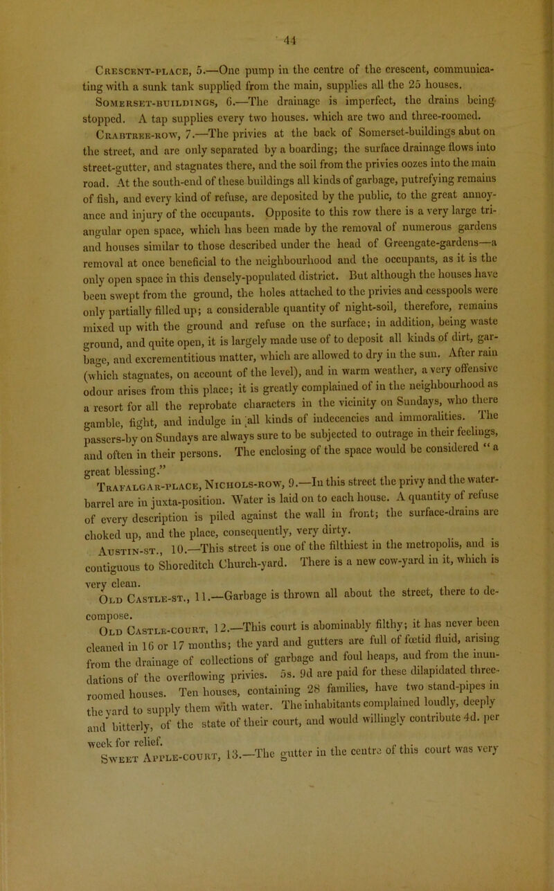 Crescent-place, 5.—One pump in the centre of the crescent, communica- ting with a sunk tank supplied from the main, supplies all the 25 houses. Somerset-buildings, G.—The drainage is imperfect, the drains being- stopped. A tap supplies every two houses, which arc two and three-roomed. Crabtree-row, 7.—The privies at the back ot Somerset-buildings abut on the street, and are only separated by a boarding; the surface drainage flows into street-gutter, and stagnates there, and the soil from the privies oozes into the main road. At the south-end of these buildings all kinds of garbage, putrefying remains of fish, and every kiud of refuse, are deposited by the public, to the great annoy- ance and injury of the occupants. Opposite to this row there is a very large tri- angular open space, which has been made by the removal of numerous gardens and houses similar to those described under the head of Greengate-gardens—a removal at once beneficial to the neighbourhood and the occupants, as it is the only open space in this densely-populated district. But although the houses have been swept from the ground, the holes attached to the privies and cesspools were only partially filled up; a considerable quantity of night-soil, therefore, remains mixed up with the ground and refuse on the surface; in addition, being waste ground, and quite open, it is largely made use of to deposit all lauds oi dirt, gar- bage, and excrementitious matter, which are allowed to dry in the sun. After ram (which stagnates, on account of the level), and in warm weather, a very offensive odour arises from this place; it is greatly complained of in the neighbourhood as a resort for all the reprobate characters in the vicinity on Sundays, who there gamble, fight, and indulge in >11 kinds of indecencies and immoralities. The passers-by on Sundays are always sure to be subjected to outrage in their feelings, and often in their persons. The enclosing of the space would be considered “ a great blessing.” . Trafalgar-place, Nichols-row, 9.—In this street the privy and the water- barrel are in juxta-position. Water is laid on to each house. A quantity of refuse of every description is piled against the wall in front; the surface-drams arc choked up, and the place, consequently, very dirty. Austin-st., 10.—This street is one of the filthiest in the metropolis, and is contiguous to Shoreditch Church-yard. There is a new cow-yard in it, which is very clean. . , Old Castle-st., 11.—Garbage is thrown all about the street, there to dc- Old Castle-court, 12.—This court is abominably filthy; it has never been cleaned in 1G or 17 months; the yard and gutters are full of frntid fluid, arising from the drainage of collections of garbage and foul heaps, aud from the inun- dations of the overflowing privies. 5s. 9d are paid for these dilapidated three- roomed houses. Ten houses, containing 28 families, have two stand-pipes m the yard to supply them with water. The inhabitants complained loudly, deeply and' bitterly, of the state of their court, aud would willingly contribute 4d. per ^IVeLtApple-court, 13.—-The gutter in the centre of this court was very