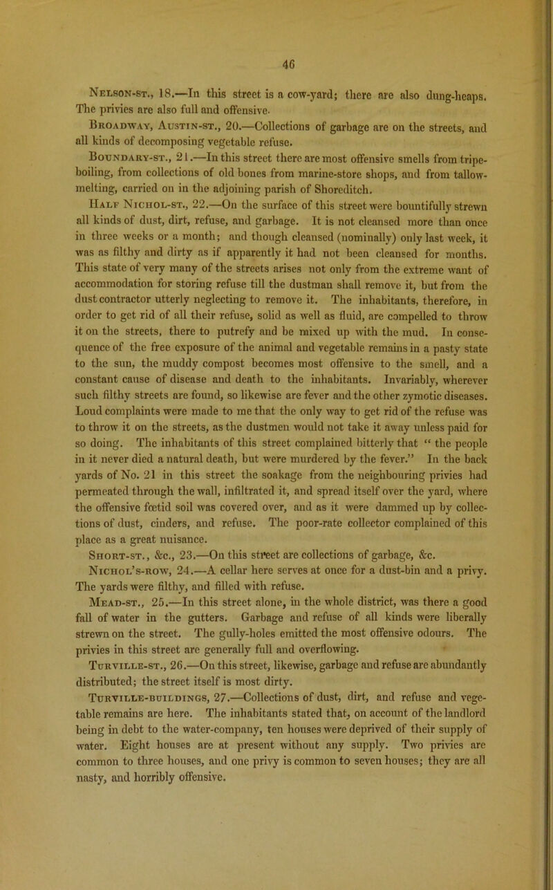 Nelson-st., 18.—In this street is a cow-yard; there are also dung-heaps. The privies are also full and offensive. Broadway, Austin-st., 20.—Collections of garbage are on the streets, and all kinds of decomposing vegetable refuse. Boundary-st., 21.—In this street there are most offensive smells from tripe- boiling, from collections of old bones from marine-store shops, and from tallow- melting, carried on in the adjoining parish of Shoreditch. Half Niciiol-st., 22.—On the surface of this street were bountifully strewn all kinds of dust, dirt, refuse, and garbage. It is not cleansed more than once in three weeks or a month; and though cleansed (nominally) only last week, it was as filthy and dirty as if apparently it had not been cleansed for months. This state of very many of the streets arises not only from the extreme want of accommodation for storing refuse till the dustman shall remove it, but from the dust contractor utterly neglecting to remove it. The inhabitants, therefore, in order to get rid of all their refuse, solid as well as fluid, are compelled to throw it on the streets, there to putrefy and be mixed up with the mud. In conse- quence of the free exposure of the animal and vegetable remains in a pasty state to the sun, the muddy compost becomes most offensive to the smell, and a constant cause of disease and death to the inhabitants. Invariably, wherever such filthy streets are found, so likewise are fever and the other zymotic diseases. Loud complaints were made to me that the only way to get rid of the refuse was to throw it on the streets, as the dustmen would not take it away unless paid for so doing. The inhabitants of this street complained bitterly that “ the people in it never died a natural death, but were murdered by the fever.” In the back yards of No. 21 in this street the soakage from the neighbouring privies had permeated through the wall, infiltrated it, and spread itself over the yard, where the offensive foetid soil was covered over, and as it were dammed up by collec- tions of dust, cinders, and refuse. The poor-rate collector complained of this place as a great nuisance. Short-st., &c., 23.—On this sti*eet are collections of garbage, &c. Nichol’s-row, 24.—A cellar here serves at once for a dust-bin and a privy. The yards were filthy, and filled with refuse. Mead-st., 25.—In this street alone, in the whole district, was there a good fall of water in the gutters. Garbage and refuse of all kinds were liberally strewn on the street. The gully-holes emitted the most offensive odours. The privies in this street are generally full and overflowing. Turville-st., 26.—On this street, likewise, garbage and refuse are abundantly distributed; the street itself is most dirty. Turville-buildings, 27.—Collections of dust, dirt, and refuse and vege- table remains are here. The inhabitants stated that, on account of the landlord being in debt to the water-company, ten houses were deprived of their supply of water. Eight houses are at present without any supply. Two privies are common to three houses, and one privy is common to seven houses; they are all nasty, and horribly offensive.