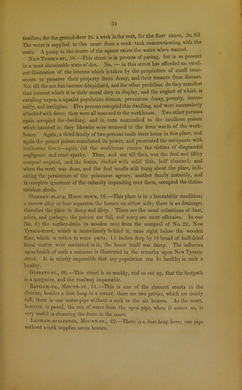 families; for the ground-floor 3s. a week is the rent, for the floor above, 3s. Gd The water is supplied to this court from a sunk tank communicating with tho main. A pump in the centre of the square raises the water when wanted. New Tyssen-st., 58—This street is in process of paving, but is as present in a most abominable state of dirt. No. — in this street has afforded an excel- ent illustration of the interest which is taken by the proprietors of small tene- ments to preserve their property from decay, and their tenants from disease. Not till the one has become dilapidated, and the other profitless, do they manifest that interest which it is their moral duty to display, and the neglect of which is entailing uepon a squalid population disease, premature decay, poverty, immo- rality, and irreligion. Five persons occupied this dwelling, and were successively attacked with fever; they were all removed to the workhouse. Two other persons again occupied the dwelling, and in turn succumbed to the insidious poison which haunted it; they likewise were removed to the fever wards of the work- house. Again, a third family of two persons made their home in this place, and again the potent poison manifested its power, and prostrated the occupants with loathsome feve r—again did the workhouse receive the victims of disgraceful negligence and cruel apathy. Then, and not till then, was the foul and filthy cesspool emptied, and the drains, choked with solid filth, half cleansed; and when the work was done, and the foul smells still hung about the place, indi- cating the persistence of the poisonous agency, another family instantly, and in complete ignorance of the calamity impending over them, occupied the thrice- stricken abode. Garden-place, Hope-town, 59.—This place is in a lamentable condition; a narrow alley or lane separates the houses on either side; there is no drainage; therefore the place is damp and dirty. There are the usual collections of dust, ashes, and garbage; the privies are full, and many are most offensive. In one No. 8) the surface-drain (a wooden one) from the cesspool of No. 29, New Tyssen-street, which is immediately behind it, runs right below the wooden floor, which is rotten in some parts; 15 inches deep by 10 broad of half-dried fcccal matter were contained in it; the house itself was damp. The influence upon health of such a nuisance is illustrated in the remarks upon New Tyssen- street. It is utterly impossible that any population can be healthy in such a locality. Gossett-st., 60.—This street is so muddy, and so cut up, that the footpath is a quagmire, and the roadway impassable. Reform-sq., Mount-st., Gl.—This is one of the cleanest courts in the district; besides a dust-heap in a corner, there are two privies, which are nearly full; there is one water-pipe without a cock to the six houses. As the court, however, is paved, the run of water from the open pipe, when it comes on, is very useful in cleansing the drain in the court. Lenham-buildings, Motjnt-st., G2.—There is a dust-heap here; one pipe without a cock supplies seven houses.
