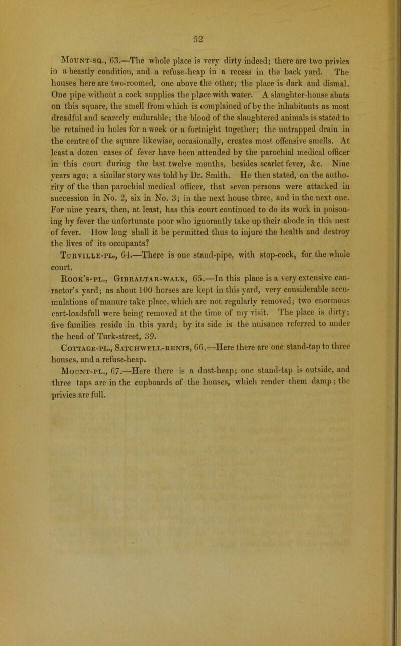 5 2 Mount-sq., C3.—The whole place is very dirty indeed; there are two privies in a beastly condition, and a refuse-heap in a recess in the bnck yard. The houses here are two-roomed, one above the other; the place is dark and dismal. One pipe without a cock supplies the place with water. A slaughter house abuts on this square, the smell from which is complained of by the inhabitants as most dreadful and scarcely endurable; the blood of the slaughtered animals is stated to be retained in holes for a week or a fortnight together; the untrapped drain in the centre of the square likewise, occasionally, creates most offensive smells. At least a dozen cases of fever have been attended by the parochial medical officer in this court during the last twelve months, besides scarlet fever, &c. Nine years ago; a similar story was told by Dr. Smith. He then stated, on the autho- rity of the then parochial medical officer, that seven persons were attacked in succession in No. 2, six in No. 3; in the next house three, and in the next one. For nine years, then, at least, has this court continued to do its work in poison- ing by fever the unfortunate poor who ignorantly take up their abode in this nest of fever. How long shall it be permitted thus to injure the health and destroy the lives of its occupants? Turviele-pl., 64.—There is one stand-pipe, with stop-cock, for the whole court. Rook’s-pl.. Gibraltar-walk, 65.—In this place is a very extensive con- ractor’s yard; as about 100 horses are kept in this yard, very considerable accu- mulations of manure take place, which are not regularly removed; two enormous cart-loadsfull were being removed at the time of my visit. The place is dirty; five families reside in this yard; by its side is the nuisance referred to under the head of Tnrk-street, 39. Cottage-pl., Satciiwell-rents, 66.—Here there are one stand-tap to three houses, and a refuse-heap. Mount-pl., 67.—Here there is a dust-heap; one stand-tap is outside, and three taps are in the cupboards of the houses, which render them damp; the privies are full.