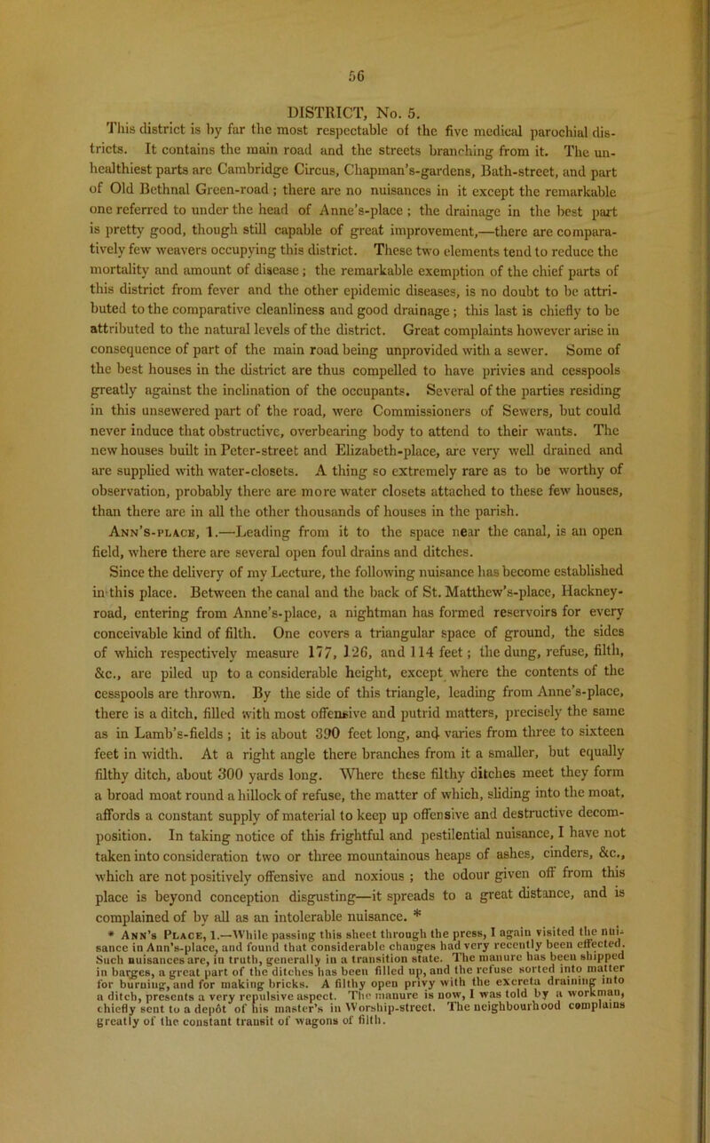 DISTRICT, No. 5. This district is by far the most respectable of the five medical parochial dis- tricts. It contains the main road and the streets branching from it. The un- healthiest parts are Cambridge Circus, Chapman’s-gardens, Bath-street, and part of Old Bethnal Green-road ; there are no nuisances in it except the remarkable one referred to under the head of Anne’s-place ; the drainage in the best part is pretty good, though still capable of great improvement,—there are compara- tively few weavers occupying this district. These two elements tend to reduce the mortality and amount of disease; the remarkable exemption of the chief parts of this district from fever and the other epidemic diseases, is no doubt to be attri- buted to the comparative cleanliness and good drainage ; this last is chiefly to be attributed to the natural levels of the district. Great complaints however arise in consequence of part of the main road being unprovided with a sewer. Some of the best houses in the district are thus compelled to have privies and cesspools greatly against the inclination of the occupants. Several of the parties residing in this unsewered part of the road, were Commissioners of Sewers, but could never induce that obstructive, overbearing body to attend to their wants. The new houses built in Peter-street and Elizabeth-place, are very well drained and are supplied with water-closets. A thing so extremely rare as to be worthy of observation, probably there are more water closets attached to these few houses, than there are in all the other thousands of houses in the parish. Ann’s-i’lace, 1.—Leading from it to the space near the canal, is an open field, where there are several open foul drains and ditches. Since the delivery of my Lecture, the following nuisance has become established in this place. Between the canal and the back of St. Matthew’s-place, Hackney- road, entering from Anne’s-place, a nightman has formed reservoirs for every conceivable kind of filth. One covers a triangular space of ground, the sides of which respectively measure 17 7, 126, and 114 feet; the dung, refuse, filth, &c., are piled up to a considerable height, except where the contents of the cesspools are thrown. By the side of this triangle, leading from Anne’s-place, there is a ditch, filled with most offensive and putrid matters, precisely the same as in Lamb’s-fields ; it is about 390 feet long, and varies from three to sixteen feet in width. At a right angle there branches from it a smaller, but equally filthy ditch, about 300 yards long. Where these filthy ditches meet they form a broad moat round a hillock of refuse, the matter of which, sliding into the moat, affords a constant supply of material to keep up offensive and destructive decom- position. In taking notice of this frightful and pestilential nuisance, I have not taken into consideration two or three mountainous heaps of ashes, cinders, &c,, which are not positively offensive and noxious ; the odour given off from this place is beyond conception disgusting—it spreads to a great distance, and is complained of by all as an intolerable nuisance. * * Ann’s Place, 1.—XVliile passing this sheet through the press, I again visited the nui- sance in Ann’s-place, and found that considerable changes had very recently been effected. Such nuisances are, in truth, generally in a transition state. The manure has been shipped in barges, a great part of the ditches has been filled up, and the refuse sorted into matter for burning, and for making bricks. A filthy open privy with the excreta draining into a ditch, presents a very repulsive aspect. The manure is now, 1 was told by a workman, chiefly sent to a depot of his master’s in Worship-street. The neighbourhood complains greatly of the constant transit of wagons of tilth.