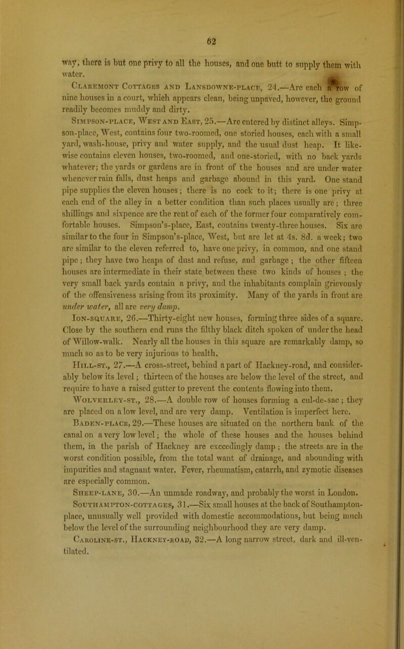 wny, there is but one privy to all the houses, and one butt to supply them with water. Claremont Cottages and Lansdowne-place, 24.—Arc each n^ow of nine houses in a court, which appears clean, being unpaved, however, the ground readily becomes muddy and dirty. Simpson-place, West and East, 25.—Are entered by distinct alleys. Simp- son-place, West, contains four two-roomed, one storied houses, each with a small yard, wash-house, privy and water supply, and the usual dust heap. It like- wise contains eleven houses, two-roomed, and one-storied, with no hack yards whatever; the yards or gardens are in front of the houses and are under water whenever rain falls, dust heaps and garbage abound in this yard. One stand pipe supplies the eleven houses; there is no cock to it; there is one privy at each end of the alley in a better condition than such places usually are; three shillings and sixpence are the rent of each of the former four comparatively com- fortable houses. Simpson’s-place, East, contains twenty-three houses. Six are similar to the four in Simpson’s-place, West, but are let at 4s. 8d. a week; two are similar to the eleven referred to, have one privy, in common, and one stand pipe ; they have two heaps of dust and refuse, and garbage ; the other fifteen houses are intermediate in their state between these two kinds of houses ; the very small back yards contain a privy, and the inhabitants complain grievously of the offensiveness arising from its proximity. Many of the yards in front are under water, all are very damp. Ion-square, 20.—Thirty-eight new houses, forming three sides of a square. Close by the southern end runs the filthy black ditch spoken of under the head of Willow-walk. Nearly all the houses in this square are remarkably damp, so much so as to be very injurious to health. Hill-st., 27.—A cross-street, behind a part of Ilackney-road, and consider- ably below its level; thirteen of the houses are below the level of the street, and require to have a raised gutter to prevent the contents flowing into them. Wolverley-st., 28.—A double row of houses forming a cul-de-sac ; they are placed on alow level, and arc very damp. Ventilation is imperfect here. Baden-place, 29.—These houses are situated on the northern bank of the canal on a very low level; the whole of these houses and the houses behind them, in the parish of Hackney are exceedingly damp ; the streets are in the worst condition possible, from the total want of drainage, and abounding with impurities and stagnant water. Fever, rheumatism, catarrh, and zymotic diseases are especially common. Sheep-lane, 30.—An unmade roadway, and probably the worst in London. Southampton-cottages, 31.—Six small houses at the back of Southampton- place, unusually well provided with domestic accommodations, but being much below the level of the surrounding neighbourhood they are very damp. Caroune-st,, IIackney-road, 32.—A long narrow street, dark and ill-ven- tilated.