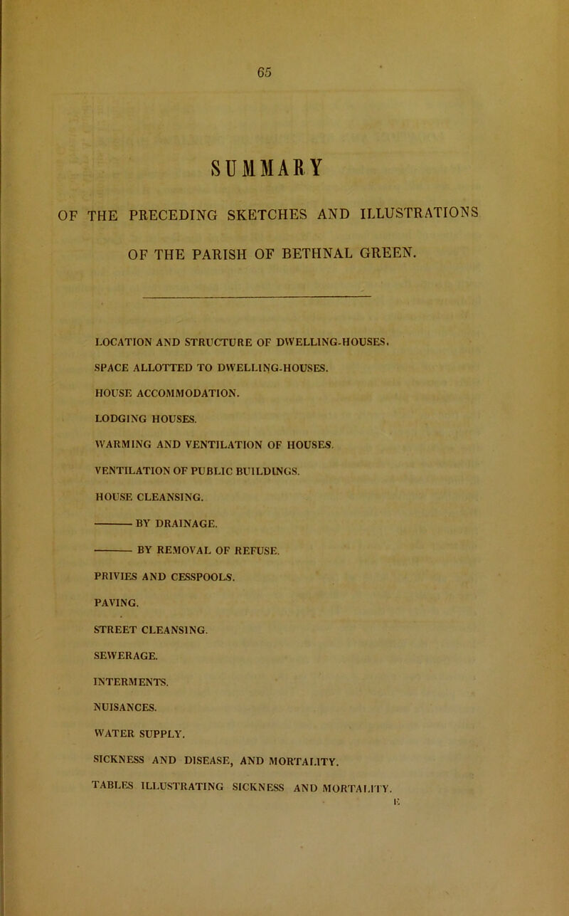 SUMMARY OF THE PRECEDING SKETCHES AND ILLUSTRATIONS OF THE PARISH OF BETHNAL GREEN. LOCATION AND STRUCTURE OF DWELLING-HOUSES. SPACE ALLOTTED TO DWELLING-HOUSES. HOUSE ACCOMMODATION. LODGING HOUSES. WARMING AND VENTILATION OF HOUSES. VENTILATION OF PUBLIC BUILDINGS. HOUSE CLEANSING. BY DRAINAGE. BY REMOVAL OF REFUSE. PRIVIES AND CESSPOOLS. PAVING. STREET CLEANSING. SEWERAGE. INTERMENTS. NUISANCES. WATER SUPPLY. SICKNESS AND DISEASE, AND MORTALITY. TABLES ILLUSTRATING SICKNESS AND MORTALITY.