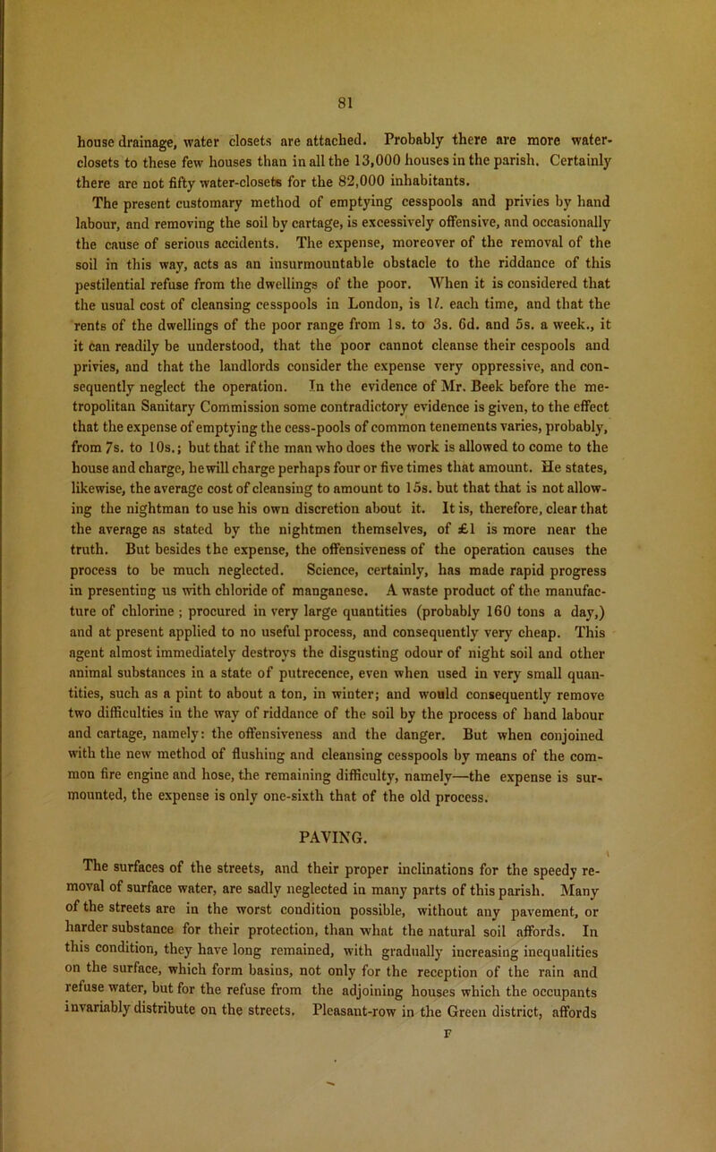 house drainage, water closets are attached. Probably there are more water- closets to these few houses than in all the 13,000 houses in the parish. Certainly there are not fifty water-closets for the 82,000 inhabitants. The present customary method of emptying cesspools and privies by hand labour, and removing the soil by cartage, is excessively offensive, and occasionally the cause of serious accidents. The expense, moreover of the removal of the soil in this way, acts as an insurmountable obstacle to the riddance of this pestilential refuse from the dwellings of the poor. When it is considered that the usual cost of cleansing cesspools in London, is U. each time, and that the rents of the dwellings of the poor range from Is. to 3s. Cd. and 5s. a week., it it can readily be understood, that the poor cannot cleanse their cespools and privies, and that the landlords consider the expense very oppressive, and con- sequently neglect the operation. In the evidence of Mr. Beek before the me- tropolitan Sanitary Commission some contradictory evidence is given, to the effect that the expense of emptying the cess-pools of common tenements varies, probably, from 7s. to 10s.; but that if the man who does the work is allowed to come to the house and charge, hewill charge perhaps four or five times that amount. He states, likewise, the average cost of cleansing to amount to 15s. but that that is not allow- ing the nightman to use his own discretion about it. It is, therefore, clear that the average as stated by the nightmen themselves, of £1 is more near the truth. But besides the expense, the offensiveness of the operation causes the process to be much neglected. Science, certainly, has made rapid progress in presenting us with chloride of manganese. A waste product of the manufac- ture of chlorine ; procured in very large quantities (probably 160 tons a day,) and at present applied to no useful process, and consequently very cheap. This agent almost immediately destroys the disgusting odour of night soil and other animal substances in a state of putrecence, even when used in very small quan- tities, such as a pint to about a ton, in winter; and would consequently remove two difficulties in the way of riddance of the soil by the process of hand labour and cartage, namely: the offensiveness and the danger. But when conjoined with the new method of flushing and cleansing cesspools by means of the com- mon fire engine and hose, the remaining difficulty, namely—the expense is sur- mounted, the expense is only one-sixth that of the old process. PAYING. \ The surfaces of the streets, and their proper inclinations for the speedy re- moval of surface water, are sadly neglected in many parts of this parish. Many of the streets are in the worst condition possible, without any pavement, or harder substance for their protection, than what the natural soil affords. In this condition, they have long remained, with gradually increasing inequalities on the surface, which form basins, not only for the reception of the rain and refuse water, but for the refuse from the adjoining houses which the occupants invariably distribute on the streets. Pleasant-row in the Green district, affords F