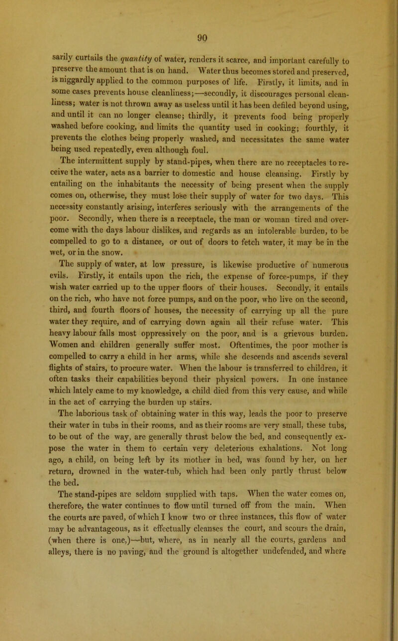 saiily curtails the quantity of water, renders it scarce, and important carefully to preserve the amount that is on hand. Water thus becomes stored and preserved, is niggardly applied to the common purposes of life. Firstly, it limits, and in some cases prevents house cleanliness;—secoudly, it discourages personal clean- liness; water is not thrown away as useless until it has been defiled beyond using, and until it can no longer cleanse; thirdly, it prevents food being properly washed before cooking, and limits the quantity used in cooking; fourthly, it prevents the clothes being properly washed, and necessitates the same water being used repeatedly, even although foul. The intermittent supply by stand-pipes, when there are no receptacles to re- ceive the water, acts as a barrier to domestic and house cleansing. Firstly by entailing on the inhabitants the necessity of being present when the supply comes on, otherwise, they must lose their supply of water for two days. This necessity constantly arising, interferes seriously with the arrangements of the poor. Secondly, when there is a receptacle, the man or woman tired and over- come with the days labour dislikes, and regards as an intolerable burden, to be compelled to go to a distance, or out of doors to fetch water, it may be in the wet, or in the snow. The supply of water, at low pressure, is likewise productive of numerous evils. Firstly, it entails upon the rich, the expense of force-pumps, if they wish water carried up to the upper floors of their houses. Secondly, it entails on the rich, who have not force pumps, and on the poor, who live on the second, third, and fourth floors of houses, the necessity of carrying up all the pure water they require, and of carrying down again all their refuse water. This heavy labour falls most oppressively on the poor, and is a grievous burden. Women and children generally suffer most. Oftentimes, the poor mother is compelled to carry a child in her arms, while she descends and ascends several flights of stairs, to procure water. When the labour is transferred to children, it often tasks their capabilities beyond their physical powers. In one instance which lately came to my knowledge, a child died from this very cause, and while in the act of carrying the burden up stairs. The laborious task of obtaining water in this way, leads the poor to preserve their water in tubs in their rooms, and as their rooms are very small, these tubs, to be out of the way, are generally thrust below the bed, and consequently ex- pose the water in them to certain very deleterious exhalations. Not long ago, a child, on being left by its mother in bed, was found by her, on her return, drowned in the water-tub, which had been only partly thrust below the bed. The stand-pipes are seldom supplied w'ith taps. When the water comes on, therefore, the water continues to flow until turned off from the main. When the courts are paved, of which I know two or three instances, this flow of water may be advantageous, as it effectually cleanses the court, and scours the drain, (when there is one,)—-but, where, as in nearly all the courts, gardens and alleys, there is no pnving, and the ground is altogether undefended, and where