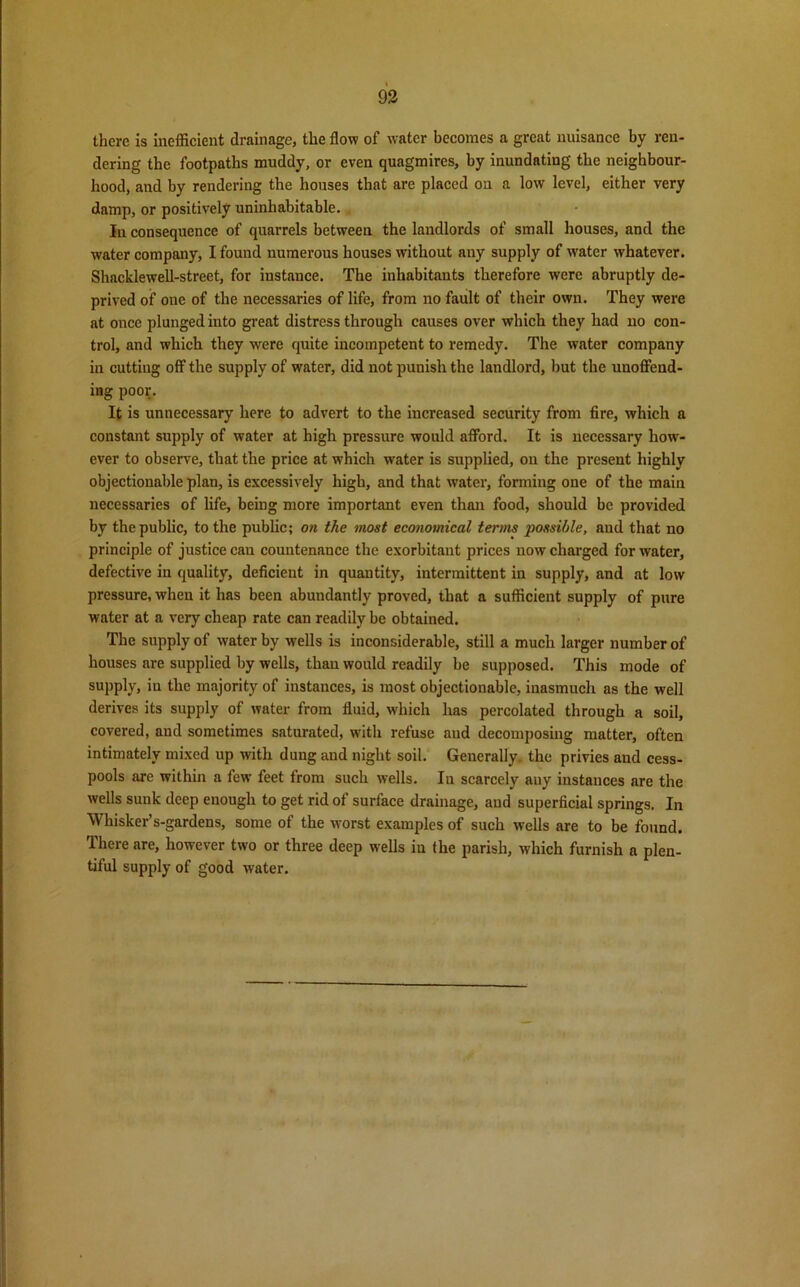 93 there is inefficient drainage, the flow of water becomes a great nuisance by ren- dering the footpaths muddy, or even quagmires, by inundating the neighbour- hood, and by rendering the houses that are placed on a low level, either very damp, or positively uninhabitable. in consequence of quarrels between the landlords of small houses, and the water company, I found numerous houses without any supply of water whatever. Shacklewell-street, for instance. The inhabitants therefore were abruptly de- prived of one of the necessaries of life, from no fault of their own. They were at once plunged into great distress through causes over which they had no con- trol, and which they were quite incompetent to remedy. The water company in cutting off the supply of water, did not punish the landlord, hut the unoffend- ing poor. It is unnecessary here to advert to the increased security from fire, which a constant supply of water at high pressure would afford. It is necessary how- ever to observe, that the price at which water is supplied, on the present highly objectionable plan, is excessively high, and that water, forming one of the main necessaries of life, being more important even than food, should be provided by the public, to the public; on the most economical terms possible, and that no principle of justice cau countenance the exorbitant prices now charged for water, defective in quality, deficient in quantity, intermittent in supply, and at low pressure, when it has been abundantly proved, that a sufficient supply of pure water at a very cheap rate can readily be obtained. The supply of water by wells is inconsiderable, still a much larger number of houses are supplied by wells, than would readily be supposed. This mode of supply, in the majority of instances, is most objectionable, inasmuch as the well derives its supply of water from fluid, which has percolated through a soil, covered, and sometimes saturated, with refuse and decomposing matter, often intimately mixed up with dung and night soil. Generally, the privies and cess- pools are within a few feet from such wells. In scarcely any instances are the wells sunk deep enough to get rid of surface drainage, and superficial springs. In Whisker’s-gardens, some of the worst examples of such wells are to be found. There are, however two or three deep wells in the parish, which furnish a plen- tiful supply of good water.