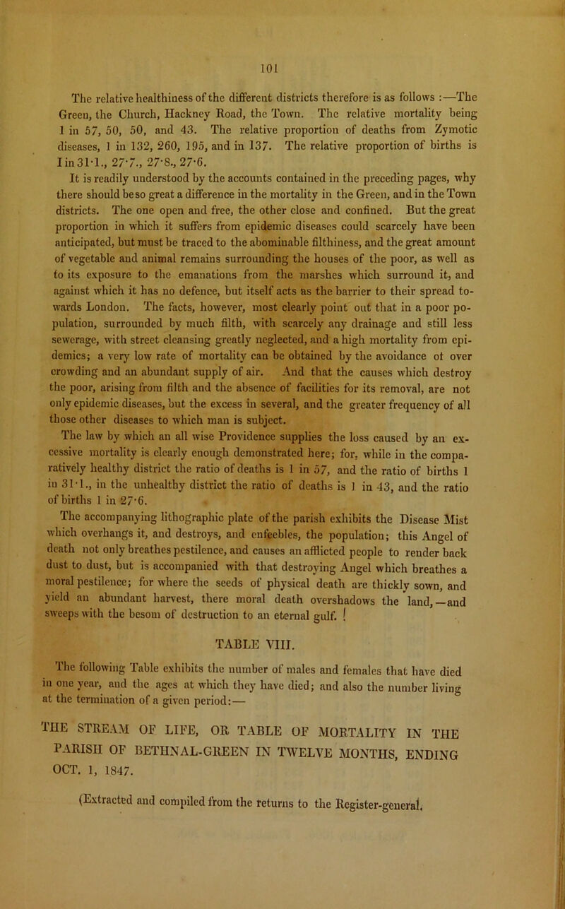 The relative healthiness of the different districts therefore is as follows :—The Green, the Church, Hackney Road, the Town. The relative mortality being 1 in 57, 50, 50, and 43. The relative proportion of deaths from Zymotic diseases, 1 in 132, 260, 195, and in 137. The relative proportion of births is I in 3T1., 277., 27‘8, 27-6. It is readily understood by the accounts contained in the preceding pages, why there should be so great a difference in the mortality in the Green, and in the Town districts. The one open and free, the other close and confined. But the great proportion in which it suffers from epidemic diseases could scarcely have been anticipated, but must be traced to the abominable filthiness, and the great amount of vegetable and animal remains surrounding the houses of the poor, as well as to its exposure to the emanations from the marshes which surround it, and against which it has no defence, but itself acts as the barrier to their spread to- wards London. The facts, however, most clearly point out that in a poor po- pulation, surrounded by much filth, with scarcely any drainage and still less sewerage, with street cleansing greatly neglected, and a high mortality from epi- demics; a very low rate of mortality can be obtained by the avoidance ot over crowding and an abundant supply of air. And that the causes which destroy the poor, arising from filth and the absence of facilities for its removal, are not only epidemic diseases, but the excess in several, and the greater frequency of all those other diseases to which man is subject. The law by which an all wise Providence supplies the loss caused by an ex- cessive mortality is clearly enough demonstrated here; for, while in the compa- ratively healthy district the ratio of deaths is 1 in 57, and the ratio of births 1 in 31-1., in the unhealthy district the ratio of deaths is ] in 43, and the ratio of births 1 in 27’6. The accompanying lithographic plate of the parish exhibits the Disease Mist which overhangs it, and destroys, and enfeebles, the population; this Angel of death not only breathes pestilence, and causes an afflicted people to render back dust to dust, but is accompanied with that destroying Angel which breathes a moral pestilence; for where the seeds of physical death are thickly sown, and yield an abundant harvest, there moral death overshadows the land,—and sweeps with the besom of destruction to an eternal gulf. ! TABLE VIII. The following Table exhibits the number of males and females that have died in one year, and the ages at which they have died; and also the number living at the termination of a given period:— THE STREAM OF LIFE, OR TABLE OF MORTALITY IN THE PARISH OF BETHNAL-GREEN IN TWELVE MONTHS, ENDING OCT. 1, 1847. (Extracted and compiled from the returns to the Register-general.
