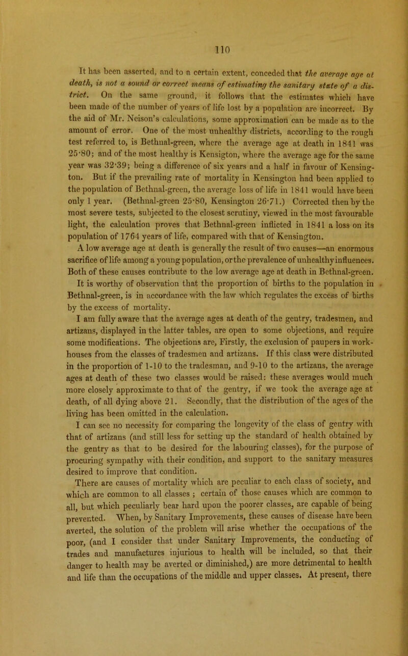 Tin It has been asserted, and to a certain extent, conceded that the average age at death, is not a sound or correct means of estimating the sanitary state of a dis- trict. On the same ground, it follows that the estimates which have been made of the number of years of life lost by a population are incorrect. By the aid of Mr. Neison’s calculations, some approximation can be made as to the amount of error. One of the most unhealthy districts, according to the rough test referred to, is Bethnal-green, where the average age at death in 1841 was 25-80; and of the most healthy is Kensigton, where the average age for the same year was 32-39; being a difference of six years and a half in favour of Kensing- ton. But if the prevailing rate of mortality in Kensington had been applied to the population of Bethnal-green, the average loss of life in 1841 would have been only 1 year. (Bethnal-green 25-80, Kensington 26-71.) Corrected then by the most severe tests, subjected to the closest scrutiny, viewed in the most favourable light, the calculation proves that Bethnal-green inflicted in 1841 a loss on its population of 1764 years of life, compared with that of Kensington. A low average age at death is generally the result of two causes—an enormous sacrifice of life among a young population, orthe prevalence of unhealthy influences. Both of these causes contribute to the low average age at death in Bethnal-green. It is worthy of observation that the proportion of births to the population in . Bethnal-green, is in accordance with the law which regulates the excess of births by the excess of mortality. I am fully aware that the average ages at death of the gentry, tradesmen, and artizans, displayed in the latter tables, are open to some objections, and require some modifications. The objections are, Firstly, the exclusion of paupers in work- houses from the classes of tradesmen and artizans. If this class were distributed in the proportion of 1-10 to the tradesman, and 9-10 to the artizans, the average ages at death of these two classes would be raised: these averages would much more closely approximate to that of the gentry, if we took the average age at death, of all dying above 21. Secondly, that the distribution of the ages of the lmng has been omitted in the calculation. I can see no necessity for comparing the longevity of the class of gentry with that of artizans (and still less for setting up the standard of health obtained by the gentry as that to be desired for the labouring classes), for the purpose of procuring sympathy with their condition, and support to the sanitary measures desired to improve that condition. There are causes of mortality which are peculiar to each class of society, and which are common to all classes ; certain of those causes which are common to all, but which peculiarly bear hard upon the poorer classes, are capable of being prevented. When, by Sanitary Improvements, these causes of disease have been averted, the solution of the problem will arise whether the occupations of the poor, (and I consider that under Sanitary Improvements, the conducting of trades and manufactures injurious to health will be included, so that their danger to health may be averted or diminished,) are more detrimental to health and life than the occupations of the middle and upper classes. At present, there