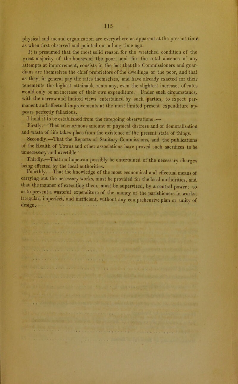 physical and mental organization are everywhere as apparent at the present time as when first observed and pointed out a long time ago. It is presumed that the most solid reason tor the wretched condition of the great majority of the houses of the poor, and for the total absence of any attempts at improvement, consists in the fact that the Commissioners and guar- dians are themselves the chief proprietors of the dwellings of the poor, and that ns they, in general pay the rates themselves, and have already exacted for their tenements the highest attainable rents any, even the slightest increase, of rates would only be an increase of their own expenditure. Under such circumstancs, with the narrow and limited views entertained by such parties, to expect per- manent aud effectual improvements at the most h'mited present expenditure ap- pears perfectly fallacious. I hold it to be established from the foregoing observations :— Firstly.—-That an enormous amount of physical distress and of demoralisation and waste of life hikes place from the existence of the present state, of things. Secondly.—That the Reports of Sanitary Commissions, and the publications of the Health of Towns and other associations have proved such sacrifices to be unnecessary and avertible. Thirdly.—That.no hope can possibly be entertained of the necessary charges being effected by the local authorities. Fourthly.—That the knowledge of the most economical and effectual means of carrying out the necessary works, must be provided for the local authorities, and that the manner of executing them, must be supervised, by a central power; so as to prevent a wasteful expenditure of the money of the parishioners in works, iriegulai, imperfect, and inefficient, without any comprehensive plan or unity of design.