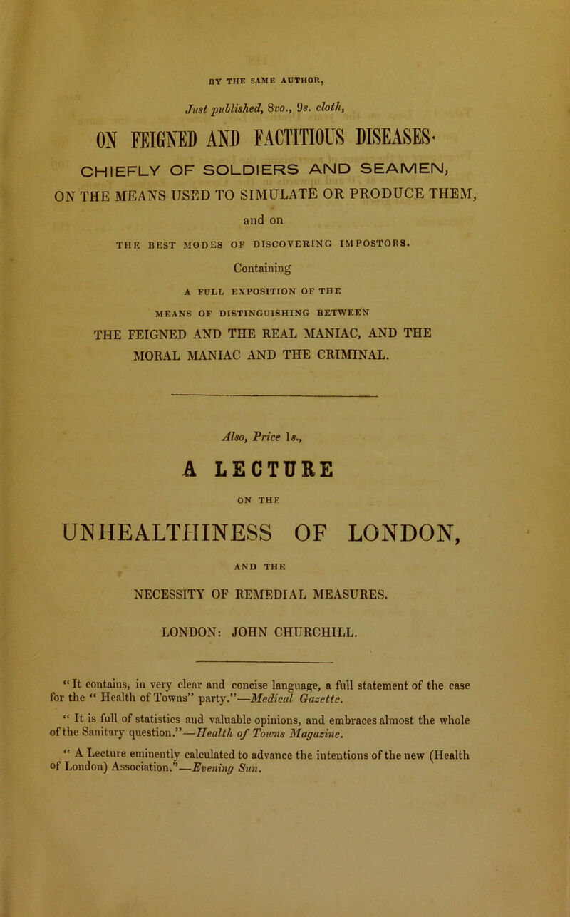 by the same author, Just published, 8vo., 9s. doth, ON FEIGNED AND FACTITIOUS DISEASES- CHIEFLY OF SOLDIERS AND SEAMEN, ON THE MEANS USED TO SIMULATE OR PRODUCE THEM, and on THE BEST MODES OF DISCOVERING IMPOSTORS. Containing A FULL EXPOSITION OF THE MEANS OF DISTINGUISHING BETWEEN THE FEIGNED AND THE REAL MANIAC, AND THE MORAL MANIAC AND THE CRIMINAL. Also, Price Is., A LECTURE ON THF. UN HEALTHINESS OF LONDON, AND THE NECESSITY OF REMEDIAL MEASURES. LONDON: JOHN CHURCHILL. “ It contains, in very clear and concise language, a full statement of the ease for the “ Health of Towns” party.”—Medical Gazette. “ It is full of statistics and valuable opinions, and embraces almost the whole of the Sanitary question.”—Health of Towns Magazine. “ A Lecture eminently calculated to advance the intentions of the new (Health of London) Association.”—Evening Sun.