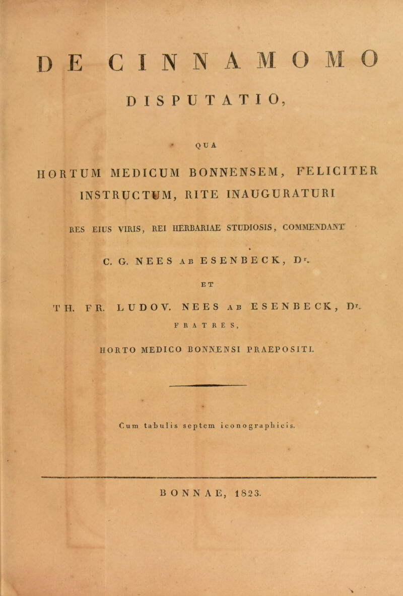 D E CINNA M DISPUTATIO, / • QUA HORTUM MEDICUM BONNENSEM, FELICITER INSTRUCTUM, RITE INAUGURATURI RES EIUS VIRIS, REI HERBARIAE STUDIOSIS, COMMENDANT' % C. G. NEES AB ESENBECK, Dr. E T T H. FR. L U D O V. NEES ab ESENBECK, Dr. FRATRES, HORTO MEDICO BONNENSI PRAEPOSITI. Cum tabulis septem iconograpliicis. BONNAE, 1823.