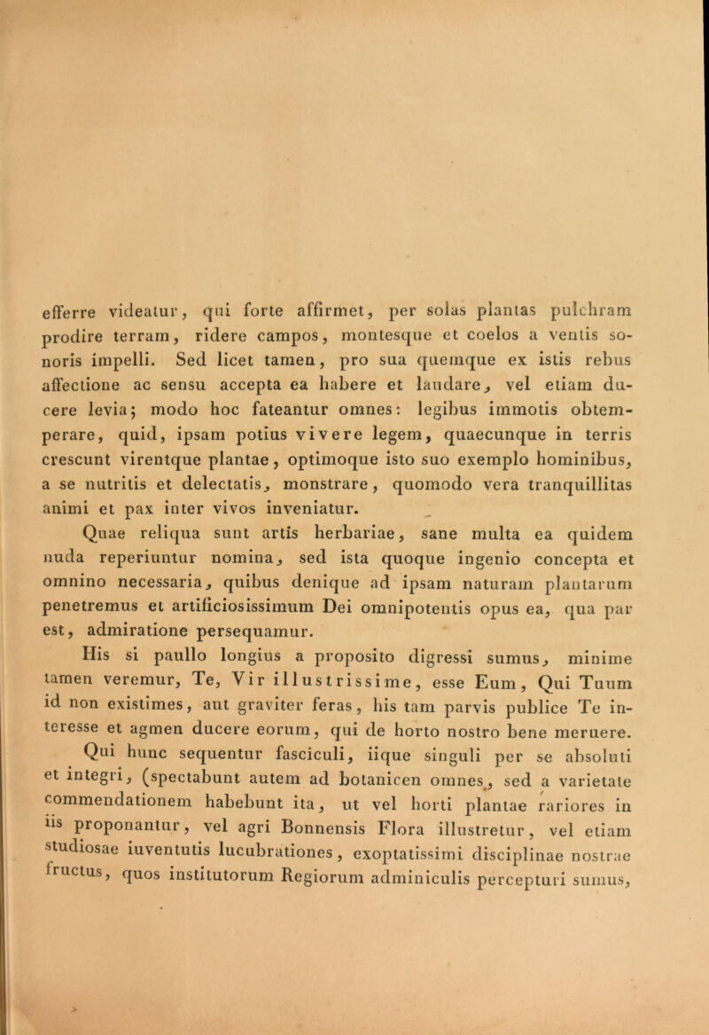 efferre videatur, qui forte affirmet, per soias plantas pulchram prodire terram, ridere campos, montesque et coelos a ventis so- noris impelli. Sed licet tamen, pro sua quemque ex istis rebus affectione ac sensu accepta ea habere et laudare, vel etiam du- cere levia; modo hoc fateantur omnes: legibus immotis obtem- perare, quid, ipsam potius vivere legem, quaecunque in terris crescunt virentque plantae, optimoque isto suo exemplo hominibus, a se nutritis et delectatis, monstrare, quomodo vera tranquillitas animi et pax inter vivos inveniatur. Quae reliqua sunt artis herbariae, sane multa ea quidem nuda reperiuntur nomina, sed ista quoque ingenio concepta et omnino necessaria, quibus denique ad ipsam naturam plantarum penetremus et artificiosissimum Dei omnipotentis opus ea, qua par est, admiratione persequamur. His si paullo longius a proposito digressi sumus, minime tamen veremur, Te, Vir illustrissime, esse Eum, Qui Tuum id non existimes, aut graviter feras, his tam parvis publice Te in- teiesse et agmen ducere eorum, qui de horto nostro bene meruere. Qui hunc sequentur fasciculi, iique singuli per se absoluti et integi i, (spectabunt autem ad botanicen omnes, sed a varietate commendationem habebunt ita, ut vel horti plantae rariores in iis proponantur, vel agri Bonnensis Flora illustretur, vel etiam studiosae iuventutis lucubrationes, exoptatissimi disciplinae nostrae fructus, quos institutorum Regiorum adminiculis percepturi sumus,