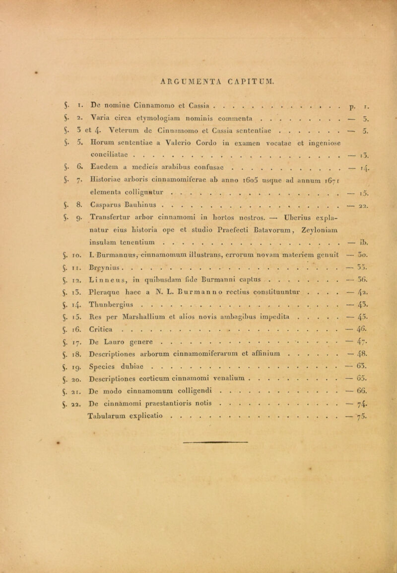 ARGUMENTA CAPITUM. §. i. Dc nomine Cinnamomo ct Cassia p. T. §• 2* Varia circa etymologiam nominis commenta — 5. i §. 5 et 4- Veterum de Cinnamomo et Cassia sententiae —'5. §. 5. Horum sententiae a Valerio Cordo in examen vocatae et ingeniose conciliatae — i5. §. 6. Eaedem a medicis arabibus confusae — j/^. §• 7. Historiae arboris cinnamomiferae ab anno i6o5 usque ad annum 1671 elementa colliguntur — i5. §. 8. Casparus Bauliinus . —. 22. §• 9- Transfertur arbor cinnamomi in hortos nostros. —• Uberius expla- natur eius historia ope et studio Praefecti Batavorum, Zeyloniam insulam tenentium — ib. §. 10. I. Biirmannusy-einnamomum illustrans, errorum novam materiem genuit — 5o. §. 11. Brpynius — 55. 5. 12. Linneus, in quibusdam fide Burmanni captus — 56. §. i5. Pleraque haec a N. L. Burmanno rectius constituuntur .... — /[i. §. 14. Tliunbergius — 4^* §. i5. R.es per Marshallium et alios novis ambagibus impedita — 45* §. 16. Critica — 46- §. 17. De Lauro genere • — 47* §. 18. Descriptiones arborum cinnamomiferarum et affinium — 48- $. 19. Species dubiae — 65. §. 20. Descriptiones corticum cinnamomi venalium — 65. §. 21. De modo cinnamomum colligendi — 66. 5. 22. De cinnamomi praestantioris notis — 74. Tabularum explicatio — 76.