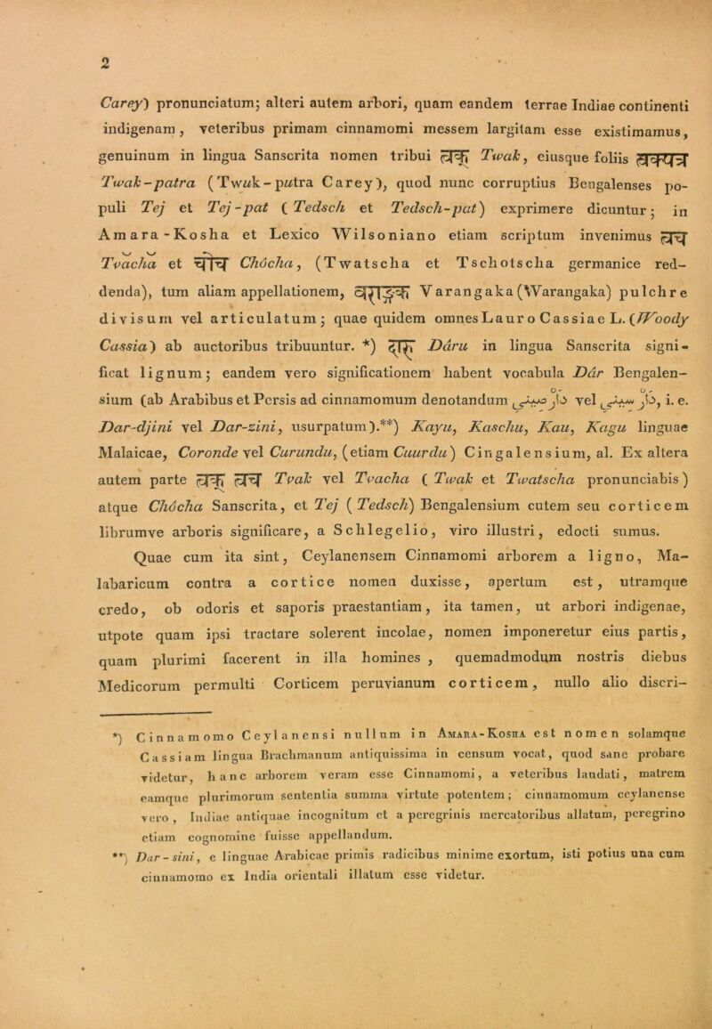 Carey) pronunciatum; alteri autem arbori, quam eandem terrae Indiae continenti indigenam, veteribus primam cinnamomi messem largitam esse existimamus, genuinum in lingua Sanscrita nomen tribui Tu>ak, eiusque foliis Twak-patra (Twwk-pwtra Carey), quod nunc corruptius Bengalenses po- puli Tej et Tej-pcit (Tedsch et Tedsch-pcit) exprimere dicuntur; in Amara-Kosha et Lexico AVilsoniano etiam scriptum invenimus Tvacha et sfta Chocha, (Twatscha et Tscliotsclia germanice red- denda), tum aliam appellationem, Yarangaka(Warangaka) pulchre divisum vel articulatum; quae quidem omnes LauroCassiaeL. (/fbof/y Cassia') ab auctoribus tribuuntur. *) ^ Darii in lingua Sanscrita signi- ficat lignum; eandem vero significationem habent vocabula Dcir Bengalen- O - O - sium (ab Arabibus et Persis ad cinnamomum denotandum J\^> vel ;k>, i. e. Dar-djini vel Dar-zini, usurpatum).**) Kayu, Kaschu, Kau, Kagu linguae Malaicae, Coronde vel Curanda, (etiam Cuardu) Cingalensium, al. Ex altera autem parte ppEJ Tvalc vel Tvacha [Twak et Twatscha pronunciabis) atque Chocha Sanscrita, et Tej ( Tedsch) Bengalensium cutem seu corticem librumve arboris significare, a Schlegelio, viro illustri, edocti sumus. Quae cum ita sint, Ceylanensem Cinnamomi arborem a ligno, Ma- labaricum contra a cortice nomen duxisse, apertum est, utramque credo, ob odoris et saporis praestantiam, ita tamen, ut arbori indigenae, utpote quam ipsi tractare solerent incolae, nomen imponeretur eius partis, quam plurimi facerent in illa homines , quemadmodum nostris diebus Medicorum permulti Corticem peruvianum corticem, nullo alio discri- *) Cinnamomo Ceylanensi nullum in Amara-Kosha est nomen solamque Cassiam lingua Braclimanum antiquissima in censum vocat, quod sane probare videtur, hanc arborem veram esse Cinnamomi, a veteribus laudati, matrem eamque plurimorum sententia summa virtute potentem; cinnamomum ceylanense vero , Indiae antiquae incognitum et a peregrinis mercatoribus allatum, peregrino etiam cognomine fuisse appellandum. **) Dar-sini, e linguae Arabicae primis radicibus minime exortum, isti potius una cum cinnamomo ex India orientali illatum esse videtur. I