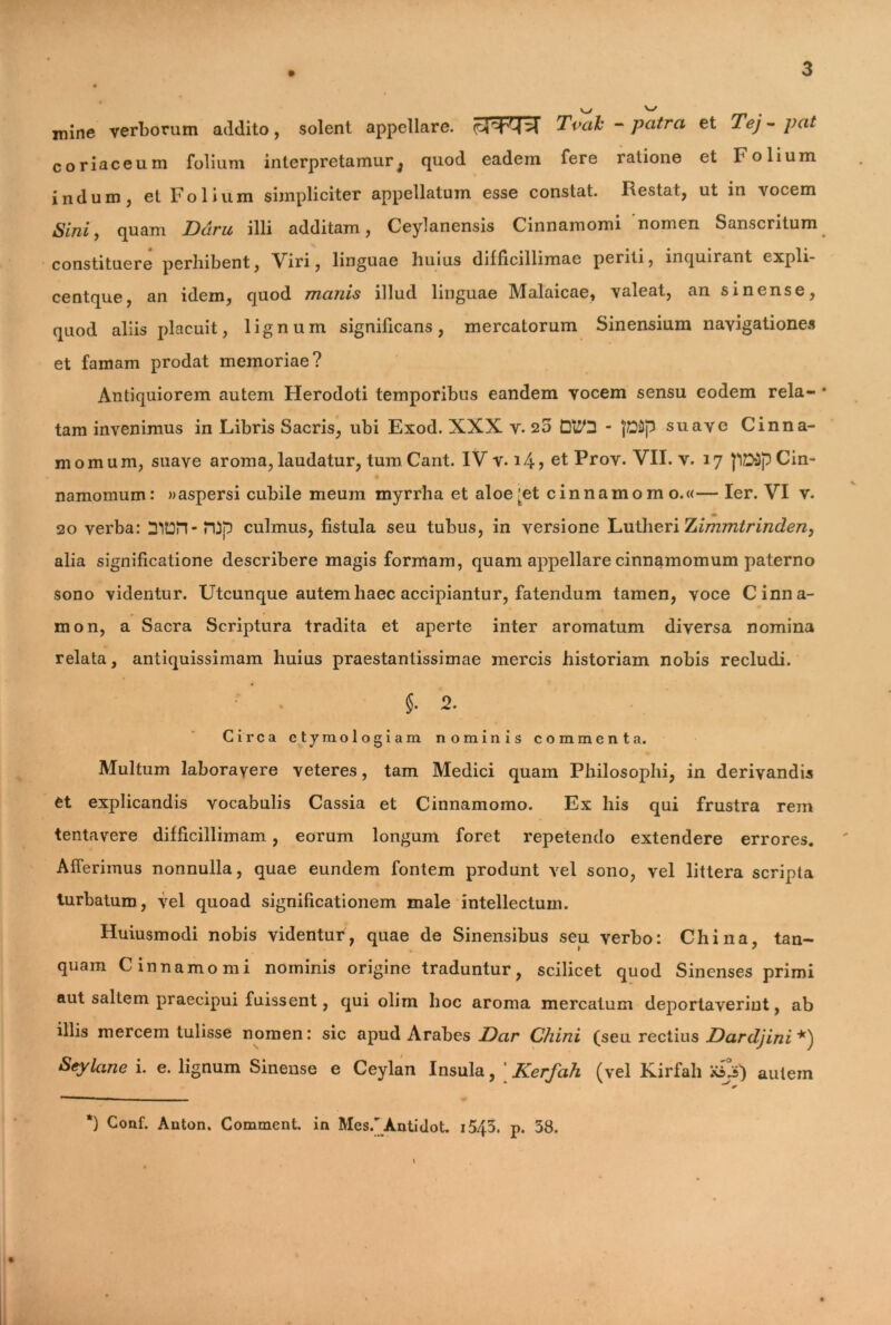 mine verborum addito, solent appellare. Tvah - patra et Tej - pat coriaceum folium interpretamur^ quod eadem fere ratione et Folium iridum j et Folium simpliciter appellatum esse constat. Restat, ut in vocem Sini, quam Dciru illi additam, Ceylanensis Cinnamomi nomen Sanscritum constituere perbibent, Viri, linguae buius difficillimae periti, inquirant cxpli- centque, an idem, quod manis illud linguae Malaicae, valeat, an sinense, quod aliis placuit, lignum significans, mercatorum Sinensium navigationes et famam prodat memoriae? Antiquiorem autem Herodoti temporibus eandem vocem sensu eodem rela- • tam invenimus in Libris Sacris, ubi Exod. XXX v. 25 Q&2 - }D3p suave Cinna- momum, suave aroma, laudatur, tumCant. IV v. 14 > et Prov. VII. v. 17 JIDdp Cin- namomum: » aspersi cubile meum myrrha et aloe^et cinnamomo.«— Ier. VI v. 20 verba: DltOM-lDp culmus, fistula seu tubus, in versione Lutheri Tiimmtrinden, alia significatione describere magis formam, quam appellare cinnamomum paterno sono videntur. Utcunque autem haec accipiantur, fatendum tamen, voce Cinna- mon, a Sacra Scriptura tradita et aperte inter aromatum diversa nomina relata, antiquissimam liuius praestantissimae mercis historiam nobis recludi. §. 2. Circa etymologiam nominis commenta. Multum laboravere veteres, tam Medici quam Philosophi, in derivandis et explicandis vocabulis Cassia et Cinnamomo. Ex his qui frustra rem tentavere difficillimam, eorum longum foret repetendo extendere errores. Afferimus nonnulla, quae eundem fontem produnt vel sono, vel littera scripta turbaturo, vel quoad significationem male intellectum. Huiusmodi nobis videntur , quae de Sinensibus seu verbo: Chi na, tan- quam Cinnamomi nominis origine traduntur, scilicet quod Sinenses primi aut saltem praecipui fuissent, qui olim hoc aroma mercatum deportaverint, ab illis mercem tulisse nomen: sic apud Arabes Dar Chini (seu rectius Dardjini*) Seylane i. e. lignum Sinense e Ceylan Insula, ' Kerfah (vel Kirfah dj) autem ‘) Conf. Anton. Comment. in Mes. Antidot. i543. p. 53. *