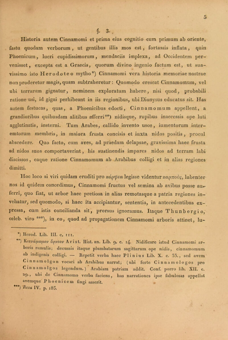 Historia autem Cinnamomi et prima eius cognitio cum primum ab oriente, fastu quodam verborum , ut gentibus illis mos est, fortassis inflata, quin Phoenicum, lucri cupidissimorum, mendaciis implexa, ad Occidentem per- venisset, excepta est a Graecis, quorum divino ingenio factum est, ut sua- vissimo isto Herodoteo mytho*) Cinnamomi vera historia memoriae nostrae non proderetur magis, quam subtraheretur: Quomodo crescat Cinnamomum, vel ubi terrarum gignatur, neminem exploratum habere, nisi quod, probabili ratione usi, id gigni perhibeant in iis regionibus, ubi Dionysus educatus sit. Has autem festucas, quas, a Phoenicibus edocti, Cinnamomum appellent, a grandioribus quibusdam alitibus afferri**) nidisque, rupibus inaccessis ope luti agglutinatis, insterni. Tum Arabes, callido invento usos, iumentorum inter- emtorum membris, in maiora frusta concisis et iuxta nidos positis, procul abscedere. Quo facto, cum aves, ad praedam delapsae, gravissima haec frusta ad nidos suos comportaverint, his sustinendis impares nidos ad terram labi discissos , eaque ratione Cinnamomum ab Arabibus colligi et in alias regiones dimitti. Hoc loco si viri quidam eruditi pro xagcpea legisse videntur xaQTcovg, lubenter nos id quidem concedimus, Cinnamomi fructus vel semina ab avibus posse au*- ferri, quo fiat, ut arbor haec pretiosa in alias remotasque a patria regiones in- vehatur, sed quomodo, si haec ita accipiantur, sententia, in antecedentibus ex- pressa, cum istis concilianda sit, prorsus ignoramus. Itaque Thunbergio, celeb. viro ***), in eo, quod ad propagationem Cinnamomi arboris attinet, lu- *) Herod. Lib. III. c. ni. ) Klvvu[xg)^iov upvsov Ari st. Hist. an. Lib. 9. c. 14. Nidificare istud Cinnamomi ar- boris ramulis; decussis itaque plumbatarum sagittarum ope nidis, cinnamomum ab indigenis colligi. — Repetit verba liaec Plinius Lib. X. c. 55., sed avem Cinnamolgon vocari ab Arabibus narrat; (ubi forte Cinnamologos pro Cinnamolgos legendum.) Arabiam patriam addit. Conf. porro lib. XII. c. 29., ubi dc Cinnamomo verba faciens, has narrationes ipse fabulosas appellat avemque Phoenicem fingi asserit.