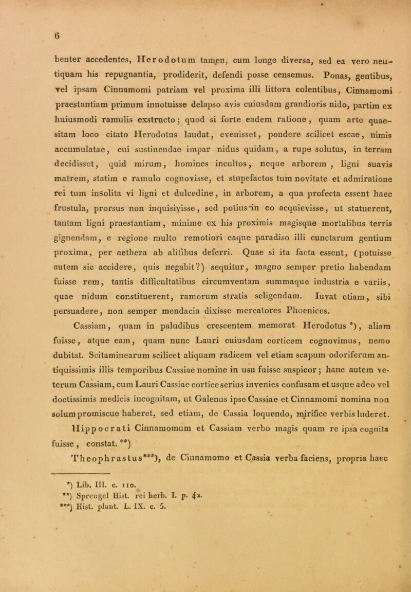 benter accedentes, Herodotum tamen, cum longe diversa, sed ea vero neu- tiquam his repugnantia, prodiderit, defendi posse censemus. Ponas, gentibus, vel ipsam Cinnamomi patriam vel proxima illi littora colentibus, Cinnamomi praestantiam primum innotuisse delapso avis cuiusdam grandioris nido, partim ex huiusmodi ramulis exstructo ; quod si forte eadem ratione , quam arte quae- sitam loco citato Herodotus laudat, evenisset, pondere scilicet escae, nimis accumulatae, cui sustinendae impar nidus quidam, a rupe solutus, in terram decidisset, quid mirum, homines incultos, neque arborem , ligni suavis matrem, statim e ramulo cognovisse, et stupefactos tum novitate et admiratione • i rei tum insolita vi ligni et dulcedine, in arborem, a qua profecta essent haec frustula, prorsus non inquisivisse , sed potius*in eo acquievisse, ut statuerent, tantam ligni praestantiam, minime ex his proximis magisque mortalibus terris gignendam, e regione multo remotiori eaque paradiso illi cunctarum gentium proxima, per aethera ab alitibus deferri. Quae si ita facta essent, (potuisse autem sic accidere, quis negabit?) sequitur, magno semper pretio habendam fuisse rem, tantis difficultatibus circumventam summaque industria e variis, quae nidum constituerent, ramorum stratis seligendam. Iuvat etiam, sibi persuadere, non semper mendacia dixisse mercatores Phoenices. Cassiam, quam in paludibus crescentem memorat Herodotus*), aliam fuisse, atque eam, quam nunc Lauri cuiusdam corticem cognovimus, nemo dubitat. Scitaminearum scilicet aliquam radicem vel etiam scapum odoriferum an- tiquissimis illis temporibus Cassiae nomine in usu fuisse suspicor; hanc autem ve- terum Cassiam, cum Lauri Cassiae cortice serius invenies confusam et usque adeo vel doctissimis medicis incognitam, ut Galenus ipse Cassiae et Cinnamomi nomina non solum promiscue haberet, sed etiam, de Cassia loquendo, mirifice verbis luderet. Hippocrati Cinnamomum et Cassiam verbo magis quam re ipsa cognita fuisse , constat. **) Theophrastus***), de Cinnamomo et Cassia verba faciens, propria haec *) Lib, III. c. i io. **) Sprengel Hist. rei herb. I. p. ***) Hist. piant. L. IX. c. 5. / , 0 / V