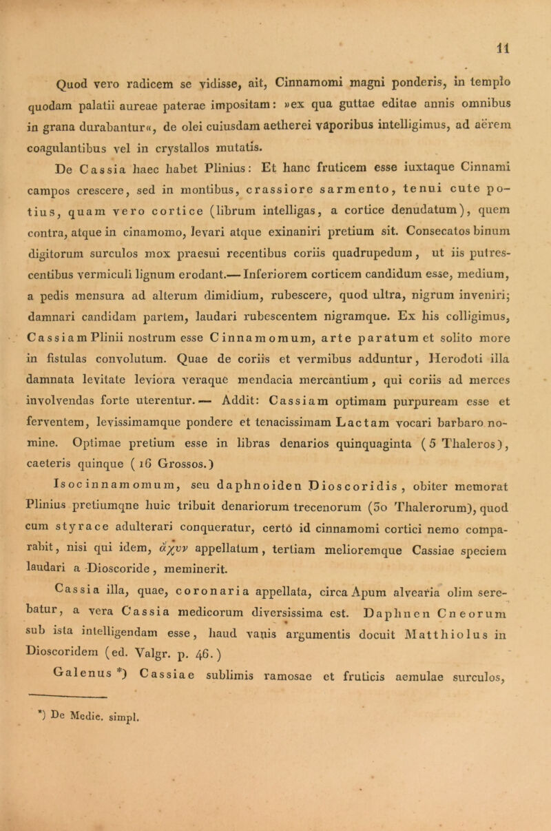 41 Quod vero radicem se vidisse, ait, Cinnamomi magni ponderis, in templo quodam palatii aureae paterae impositam: »ex qua guttae editae annis omnibus in grana durabantur^, de olei cuiusdam aetherei vaporibus intelligimus, ad aerem coagulantibus vel in crystallos mutatis. De Cassia haec habet Plinius: Et hanc fruticem esse iuxtaque Cinnami campos crescere, sed in montibus, crassiore sarmento, tenui cute po- tius, quam vero cortice (librum intelligas, a cortice denudatum), quem contra, atque in cinamomo, levari atque exinaniri pretium sit. Consecatos binum digitorum surculos mox praesui recentibus coriis quadrupedum, ut iis putres- centibus vermiculi lignum erodant.— Inferiorem corticem candidum esse, medium, a pedis mensura ad alterum dimidium, rubescere, quod ultra, nigrum inveniri; damnari candidam partem, laudari xaibescentem nigramque. Ex his colligimus, Cassiam Plinii nostrum esse Cinnamomum, arte paratum et solito more in fistulas convolutum. Quae de coriis et vermibus adduntur, Herodoti illa damnata levitate leviora veraque mendacia mercantium , qui coriis ad merces involvendas forte uterentur.— Addit: Cassiam optimam purpuream esse et ferventem, levissimamque pondere et tenacissimam Lac tam vocari barbaro no- mine. Optimae pretium esse in libras denarios quinquaginta (5Thaleros), caeteris quinque ( 16 Grossos.) Isocinnamomum, seu daphnoiden Dioscoridis, obiter memorat Plinius pretiumqne huic tribuit denariorum trecenorum (oo Thalerorum), quod cum styrace adulterari conqueratur, certo id cinnamomi cortici nemo compa- rabit, nisi qui idem, ayyv appellatum, tertiam melioremque Cassiae speciem laudari a Dioscoride, meminerit. Cassia illa, quae, coronaria appellata, circa Apum alvearia oliin sere- batur, a vera Cassia medicorum diversissima est. Daphnen Cn eorum sub ista intelligendam esse, haud vanis argumentis docuit Matthiolus in Dioscoridem (ed. Valgr. p. 46.) Galenus*) Cassiae sublimis ramosae et fruticis aemulae surculos, ) Dc Medie, simpl.