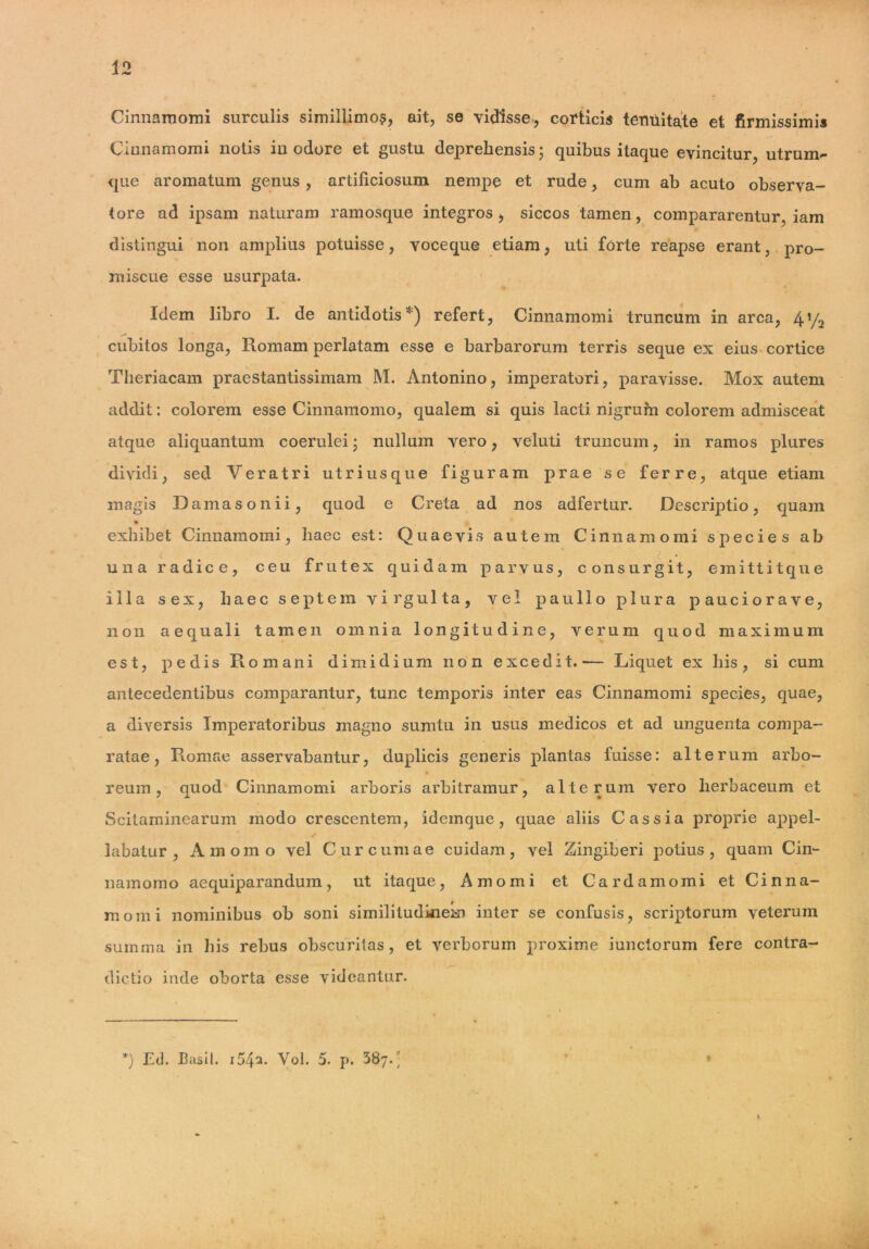 Cinnamomi surculis simillimo?, ait, se vidisse, corticis tenuitate et firmissimis Cinnamomi notis inodore et gustu deprehensis; quibus itaque evincitur, utrunv* que aromatum genus , artificiosum nempe et rude, cum ab acuto observa- tore ad ipsam naturam ramosque integros, siccos tamen, compararentur, iam distingui non amplius potuisse, voceque etiam, uti forte reapse erant, pro- miscue esse usurpata. Idem libro I. de antidotis*) refert, Cinnamomi truncum in arca, 4V2 cubitos longa, Romam perlatam esse e barbarorum terris seque ex eius cortice Theriacam praestantissimam M. Antonino, imperatori, paravisse. Mox autem addit: colorem esse Cinnamomo, qualem si quis lacti nigrum colorem admisceat atque aliquantum coerulei; nullum vero, veluti truncum, in ramos plures dividi, sed Veratri utriusque figuram prae se ferre, atque etiam magis Damasonii, quod e Creta ad nos adfertur. Descriptio, quam exhibet Cinnamomi, haec est: Quaevis autem Cinnamomi species ab una radice, ceu frutex quidam parvus, consurgit, emittit que illa sex, haec septem virgulta, vel p au lio plura pauciorave, non aequali tamen omnia longitudine, verum quod maximum est, pedis Romani dimidium non excedit.— Liquet ex his, si cum antecedentibus comparantur, tunc temporis inter eas Cinnamomi species, quae, a diversis Imperatoribus magno sumtu in usus medicos et ad unguenta compa- ratae, Romae asservabantur, duplicis generis plantas fuisse: alterum arbo- reum, quod Cinnamomi arboris arbitramur, alterum vero herbaceum et Scitaminearum modo crescentem, idemque , quae aliis Cassia proprie appel- labatur, Amomo vel Curcumae cuidam, vel Zingiberi potius, quam Cin- namomo aequiparandum, ut itaque, Amomi et Card amomi et Cinna- momi nominibus ob soni similitudinem inter se confusis, scriptorum veterum summa in his rebus obscuritas, et verborum proxime iunctorum fere contra- # /~ dictio inde oborta esse videantur. *) Ed. Basii. i54^. Vol. 5. p, 387.' I