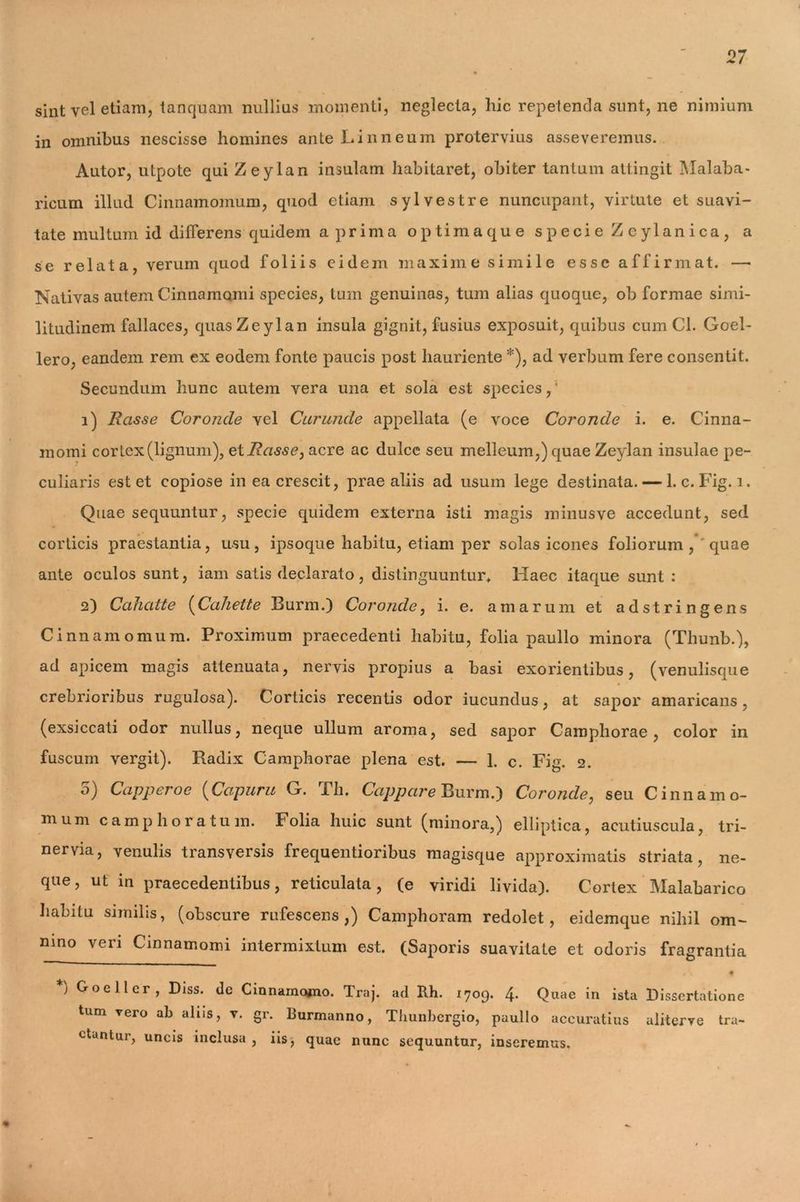 sint yel etiam, tanquam nullius momenti, neglecta, hic repetenda sunt, ne nimium in omnibus nescisse homines ante Linneum protervius asseveremus. Autor, utpote qui Zeylan insulam habitaret, obiter tantum attingit Malaba- ricum illud Cinnamomum, quod etiam sylvestre nuncupant, virtute et suavi- tate multum id difierens quidem a prima optimaque specie Zeylan ica, a se relata, verum quod foliis eidem maxime simile esse affirmat. —• Nativas autem Cinnamomi species, tum genuinas, tum alias quoque, ob formae simi- litudinem fallaces, quas Zeylan insula gignit, fusius exposuit, quibus cum Cl. Goel- lero, eandem rem ex eodem fonte paucis post hauriente *), ad verbum fere consentit. Secundum hunc autem vera una et sola est species,' 1) Rasse Coroncle vel Curuncle appellata (e voce Coronde i. e. Cinna- momi cortex (lignum), ei Rasse, acre ac dulce seu melleum,) quae Zeylan insulae pe- culiaris est et copiose in ea crescit, prae aliis ad usum lege destinata. — 1. c.Fig. i. Quae sequuntur, specie quidem externa isti magis minusve accedunt, sed corticis praestantia, usu, ipsoque habitu, etiam per solas icones foliorum, quae ante oculos sunt, iam satis declarato, distinguuntur* Haec itaque sunt : 2) Cahatte (Cahette Burm.) Coronde, i. e. amarum et adstringens Cinnamomum. Proximum praecedenti habitu, folia paullo minora (Thunb.), ad apicem magis attenuata, nervis propius a basi exorientibus, (venulisque crebrioribus rugulosa). Corticis recentis odor iucundus, at sapor amaricans, (exsiccati odor nullus, neque ullum aroma, sed sapor Camphorae , color in fuscum vergit). Radix Camphorae plena est. — 1. c. Fig. 2. 5) Capperoe (Capum G. Th. Cappare Burm.) Coronde, seu Cinnamo- mum camp hora tum. Folia huic sunt (minora,) elliptica, acutiuscula, tri- nervia, venulis transversis frequentioribus magisque approximatis striata, ne- que, ut in praecedentibus, reticulata, (e viridi livida). Cortex Malabarico habitu similis, (obscure rufescens,) Camphoram redolet, eidemque nihil om- nino veri Cinnamomi intermixtum est. (Saporis suavitate et odoris fragrantia t •. f ) Goellcr, Diss. de Cinnamomo. Traj. ad Rh. 1709. 4- Quae in ista Dissertation tum vero ab alus, v. gr. Burmanno, Thunbergio, paullo accuratius aliterye tra ctuntur, uncis inclusa , iis, quae nunc sequuntur, inseremus.