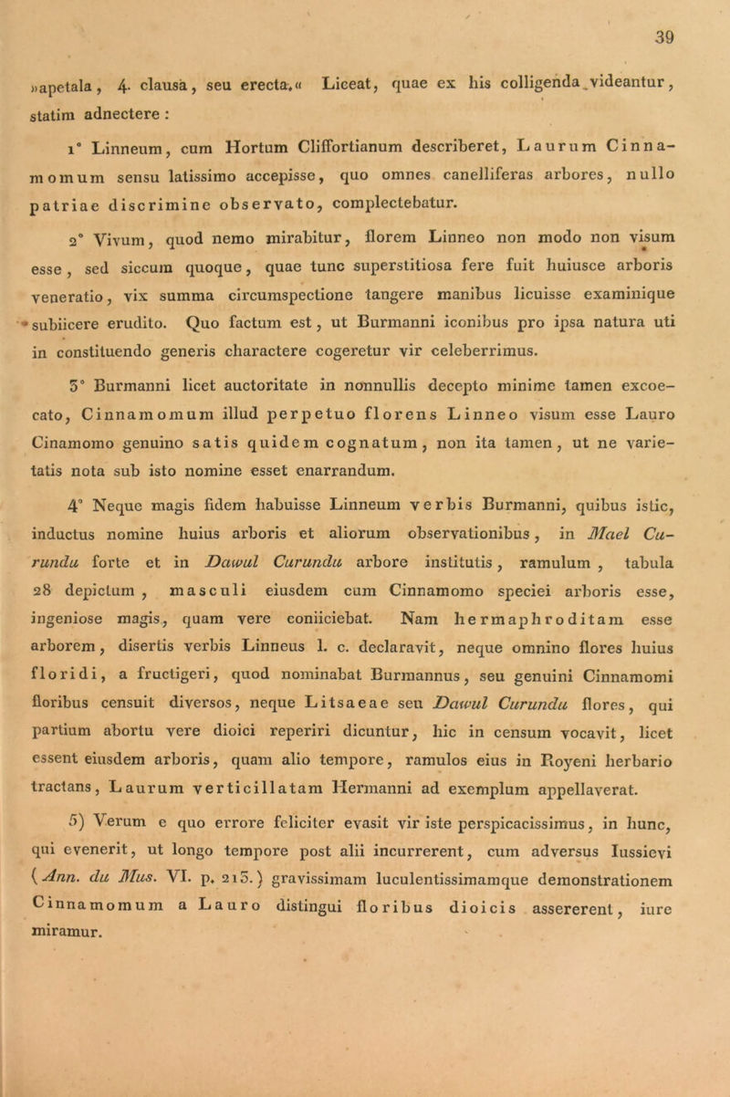 »apetala, 4- clausa, seu erecta*« Lieeat, quae ex his colligenda videantur, statim adnectere : i° Linneum, cum Hortum ClilTortianum describeret, Laurum Cinna- momum sensu latissimo accepisse, quo omnes canelliferas arbores, nullo patriae discrimine observato, complectebatur. 2° Vivum, quod nemo mirabitur, florem Linneo non modo non visum esse , sed siccum quoque, quae tunc superstitiosa fere fuit huiusce arboris veneratio, vix summa circumspectione tangere manibus licuisse examinique ♦ subiicere erudito. Quo factum est, ut Burmanni iconibus pro ipsa natura uti in constituendo generis charactere cogeretur vir celeberrimus. 5° Burmanni licet auctoritate in nonnullis decepto minime tamen excoe- cato, Cinnamomum illud perpetuo florens Linneo visum esse Lauro Cinamomo genuino satis quidem cognatum, non ita tamen, ut ne varie- tatis nota sub isto nomine esset enarrandum. 4° Neque magis fidem habuisse Linneum verbis Burmanni, quibus istic, inductus nomine huius arboris et aliorum observationibus, in Mael Cu- rundu forte et in Dawul Curundu arbore institutis, ramulum , tabula 28 depictum , masculi eiusdem cum Cinnamomo speciei arboris esse, ingeniose magis, quam vere coniiciebat. Nam hermaphroditam esse arborem, disertis verbis Linneus 1. c. declaravit, neque omnino flores huius floridi, a fructigeri, quod nominabat Burmannus, seu genuini Cinnamomi floribus censuit diversos, neque Litsaeae seu Dawul Curundu flores, qui partium abortu vere dioici reperiri dicuntur, hic in censum vocavit, licet essent eiusdem arboris, quam alio tempore, ramulos eius in Royeni herbario tractans, Laurum verticillatam Hermanni ad exemplum appellaverat. 5) Verum e quo errore feliciter evasit vir iste perspicacissimus, in hunc, qui evenerit, ut longo tempore post alii incurrerent, cum adversus Iussievi {Ann. du Mus. VI. p. 215.) gravissimam luculentissimamque demonstrationem Cinnamomum a Lauro distingui floribus dioicis assererent, iure miramur.