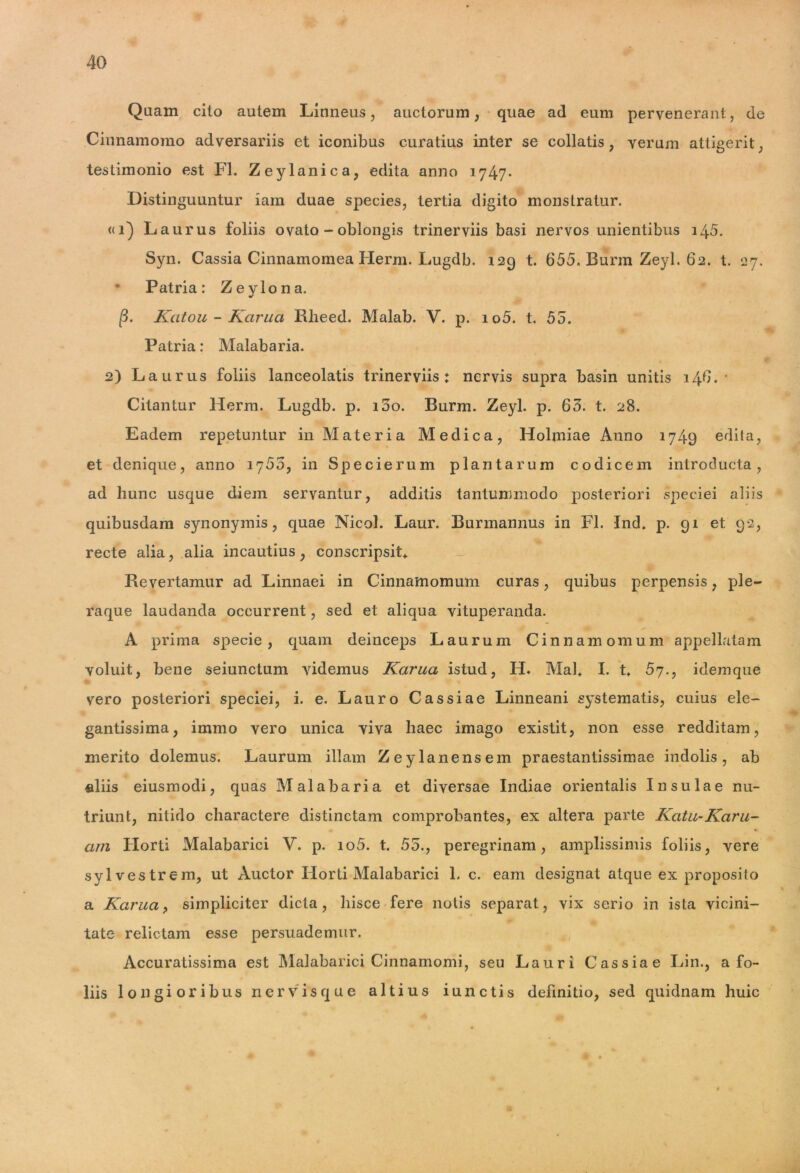 Quam cito autem Linneus, auctorum, quae ad eum pervenerant, de Cinnamomo adversariis et iconibus curatius inter se collatis , verum attigerit; testimonio est FI. Zeylanica, edita anno 1747* Distinguuntur iam duae species, tertia digito monstratur. «1) Laurus foliis ovato - oblongis trinerviis basi nervos unientibus 145. Syn. Cassia Cinnamomea Herrn. Lugdb. 129 t. 655. Burm Zeyl. 62. t. 27. • Patria: Zeylona. (3. Katou - Karua Rlieed. Malab. V. p. io5. t. 55. Patria: Malabaria. 2) Laurus foliis lanceolatis trinerviis: nervis supra basin unitis 146.' CitanLur Herm. Lugdb. p. 100. Burm. Zeyl. p. 63. t. 28. Eadem repetuntur in Materia Medica, Holmiae Anno 1749 edita, et denique, anno 1755, in Specierum plantarum codicem introducta, ad hunc usque diem servantur, additis tantummodo posteriori speciei aliis quibusdam synonymis, quae Nicol. Laur. Burmannus in FI. Ind. p. 91 et 92, recte alia, alia incautius, conscripsit* Revertamur ad Linnaei in Cinnamomum curas, quibus perpensis, ple- raque laudanda occurrent, sed et aliqua vituperanda. A prima specie, quam deinceps Laurum Cinnamomum appellatam voluit, bene seiunctum Aridemus Karua istud, H. Mal* I. t. 57., idemque vero posteriori speciei, i. e. Lauro Cassiae Linneani systematis, cuius ele- gantissima, immo vero unica viva haec imago existit, non esse redditam, merito dolemus. Laurum illam Zeylanensem praestantissimae indolis, ab aliis eiusmodi, quas Malabaria et diversae Indiae orientalis Insulae nu- triunt, nitido charactere distinctam comprobantes, ex altera parte Katu-Karu- arn Florti Malabarici V. p. io5. t. 55., peregrinam, amplissimis foliis, vere sylvestrem, ut Auctor Horti Malabarici 1. c. eam designat atque ex proposito a Karua, simpliciter dicta, hisce fere notis separat, vix serio in ista vicini- tate relictam esse persuademur. Accuratissima est Malabarici Cinnamomi, seu Lauri Cassiae Lin., a fo- liis longioribus nervisque altius iunctis definitio, sed quidnam huic